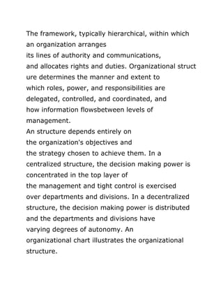 The framework, typically hierarchical, within which
an organization arranges
its lines of authority and communications,
and allocates rights and duties. Organizational struct
ure determines the manner and extent to
which roles, power, and responsibilities are
delegated, controlled, and coordinated, and
how information flowsbetween levels of
management.
An structure depends entirely on
the organization's objectives and
the strategy chosen to achieve them. In a
centralized structure, the decision making power is
concentrated in the top layer of
the management and tight control is exercised
over departments and divisions. In a decentralized
structure, the decision making power is distributed
and the departments and divisions have
varying degrees of autonomy. An
organizational chart illustrates the organizational
structure.
 
