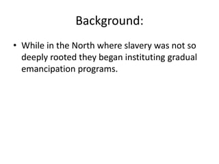 Background:
• While in the North where slavery was not so
  deeply rooted they began instituting gradual
  emancipation programs.
 