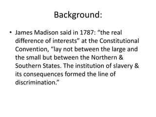 Background:
• James Madison said in 1787: “the real
  difference of interests” at the Constitutional
  Convention, “lay not between the large and
  the small but between the Northern &
  Southern States. The institution of slavery &
  its consequences formed the line of
  discrimination.”
 