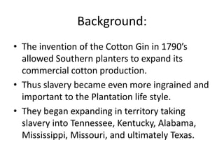 Background:
• The invention of the Cotton Gin in 1790’s
  allowed Southern planters to expand its
  commercial cotton production.
• Thus slavery became even more ingrained and
  important to the Plantation life style.
• They began expanding in territory taking
  slavery into Tennessee, Kentucky, Alabama,
  Mississippi, Missouri, and ultimately Texas.
 