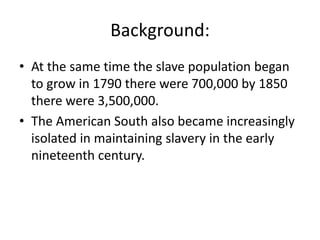 Background:
• At the same time the slave population began
  to grow in 1790 there were 700,000 by 1850
  there were 3,500,000.
• The American South also became increasingly
  isolated in maintaining slavery in the early
  nineteenth century.
 