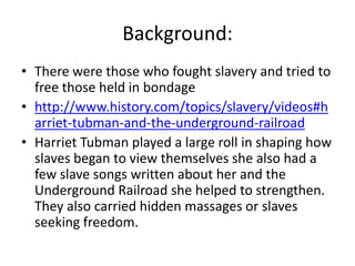 Background:
• There were those who fought slavery and tried to
  free those held in bondage
• http://www.history.com/topics/slavery/videos#h
  arriet-tubman-and-the-underground-railroad
• Harriet Tubman played a large roll in shaping how
  slaves began to view themselves she also had a
  few slave songs written about her and the
  Underground Railroad she helped to strengthen.
  They also carried hidden massages or slaves
  seeking freedom.
 