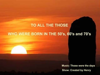 TO ALL THE THOSE  WHO WERE BORN IN THE 50's, 60's and 70's  Music: Those were the days Show: Created by Henry 