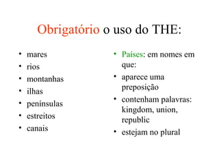 Obrigatório o uso do THE:
• mares
• rios
• montanhas
• ilhas
• penínsulas
• estreitos
• canais
• Países: em nomes em
que:
• aparece uma
preposição
• contenham palavras:
kingdom, union,
republic
• estejam no plural
 