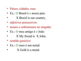 • Países, cidades, ruas
• Ex.: O Brasil é o nosso país.
• X Brazil is our country.
• adjetivos possessivos
• nomes e sobrenomes no singular
• Ex.: O meu amigo é o João.
• X My friend is X John.
• sentido genérico
• Ex.: O ouro é um metal.
• X Gold is a metal.
 