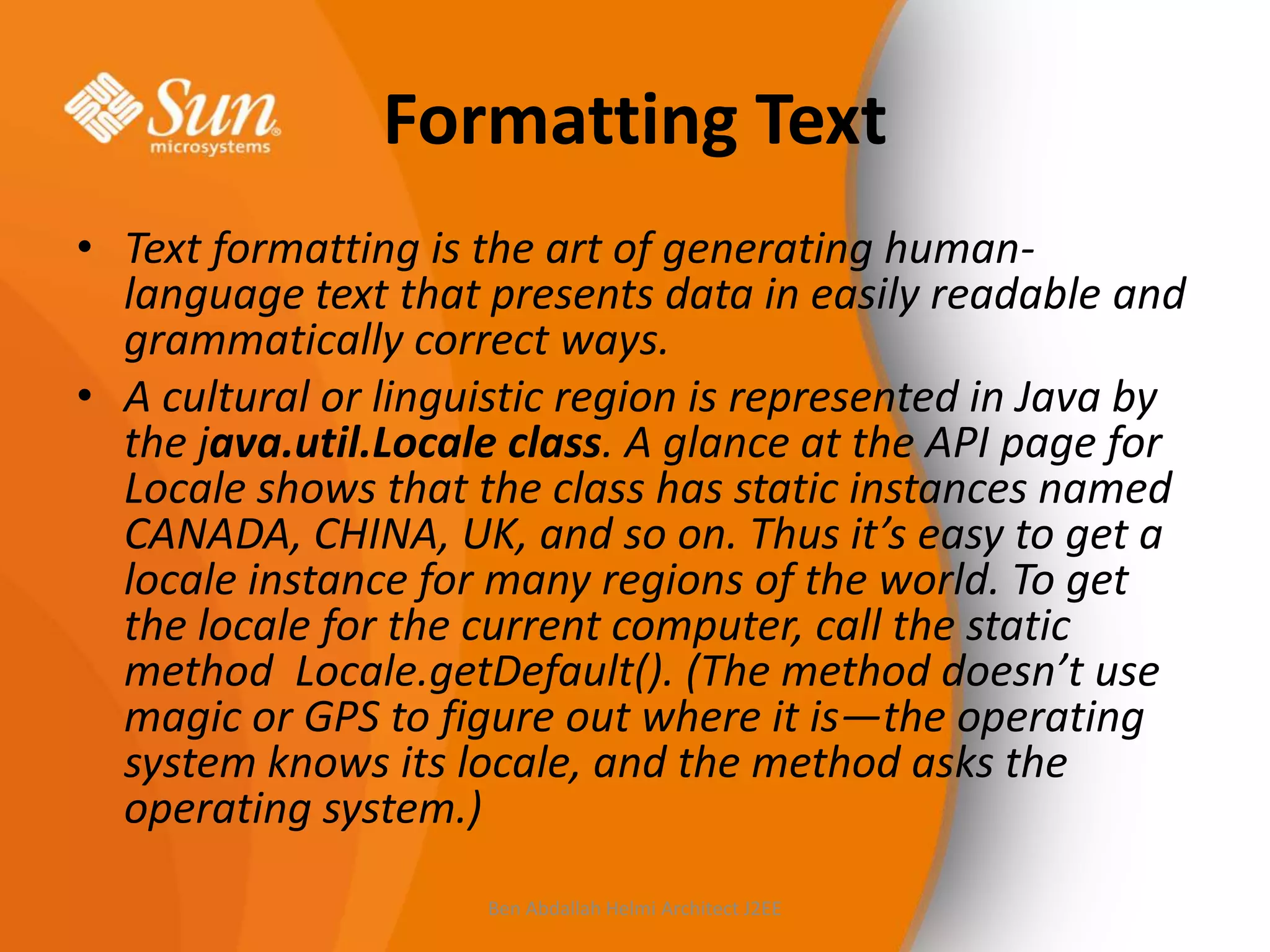 Formatting Text
• Text formatting is the art of generating humanlanguage text that presents data in easily readable and
grammatically correct ways.
• A cultural or linguistic region is represented in Java by
the java.util.Locale class. A glance at the API page for
Locale shows that the class has static instances named
CANADA, CHINA, UK, and so on. Thus it’s easy to get a
locale instance for many regions of the world. To get
the locale for the current computer, call the static
method Locale.getDefault(). (The method doesn’t use
magic or GPS to figure out where it is—the operating
system knows its locale, and the method asks the
operating system.)
Ben Abdallah Helmi Architect J2EE

 