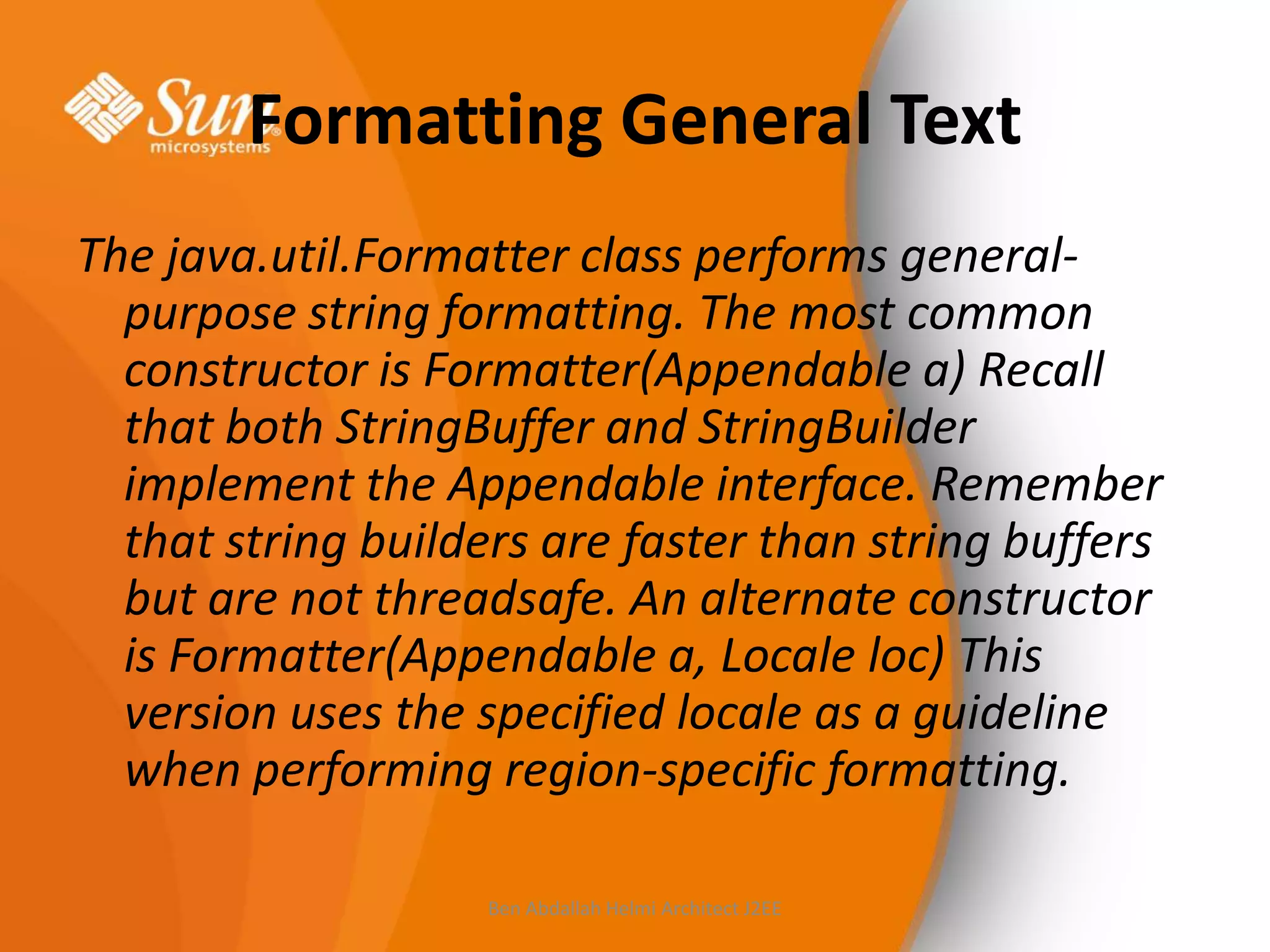 Formatting General Text
The java.util.Formatter class performs generalpurpose string formatting. The most common
constructor is Formatter(Appendable a) Recall
that both StringBuffer and StringBuilder
implement the Appendable interface. Remember
that string builders are faster than string buffers
but are not threadsafe. An alternate constructor
is Formatter(Appendable a, Locale loc) This
version uses the specified locale as a guideline
when performing region-specific formatting.
Ben Abdallah Helmi Architect J2EE

 