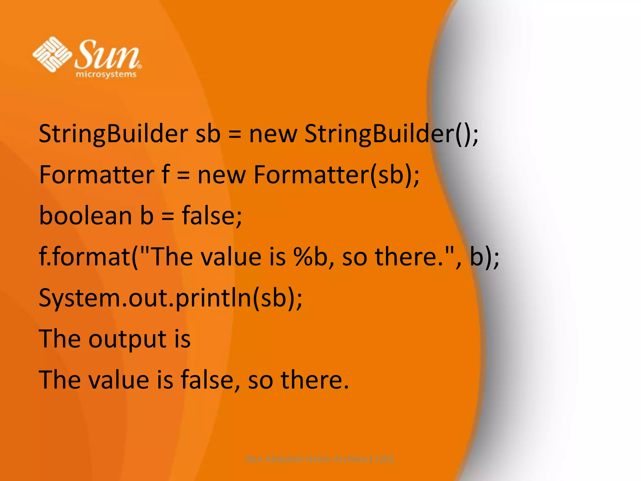StringBuilder sb = new StringBuilder();
Formatter f = new Formatter(sb);
boolean b = false;
f.format("The value is %b, so there.", b);
System.out.println(sb);
The output is
The value is false, so there.
Ben Abdallah Helmi Architect J2EE

 