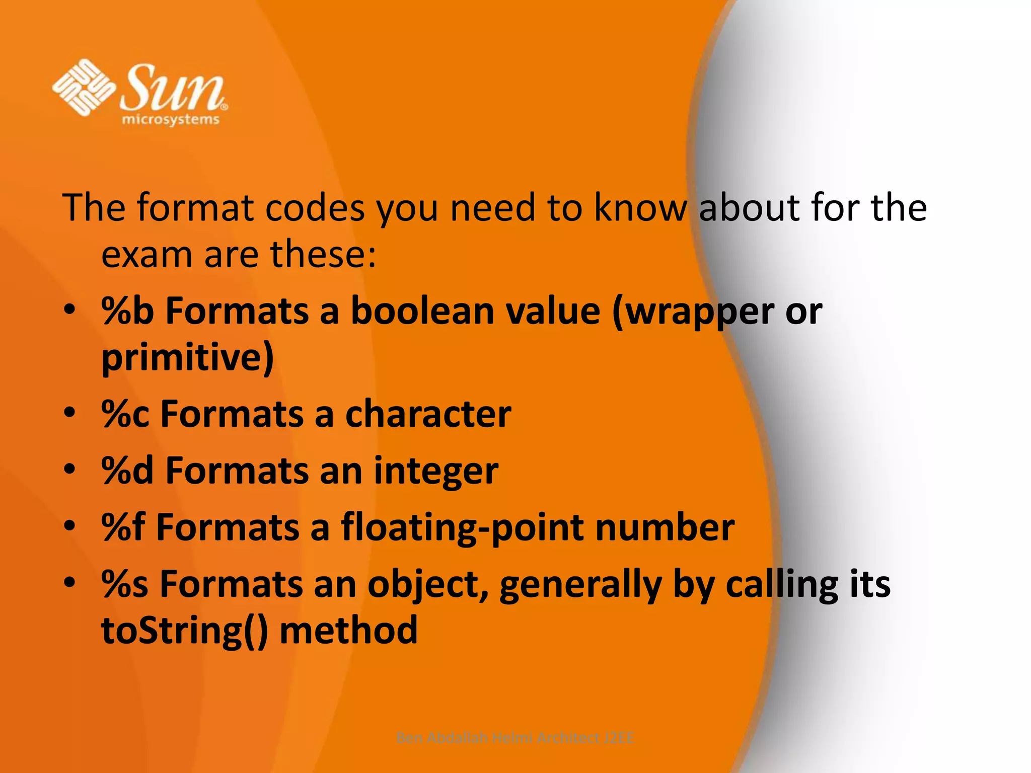 The format codes you need to know about for the
exam are these:
• %b Formats a boolean value (wrapper or
primitive)
• %c Formats a character
• %d Formats an integer
• %f Formats a floating-point number
• %s Formats an object, generally by calling its
toString() method
Ben Abdallah Helmi Architect J2EE

 