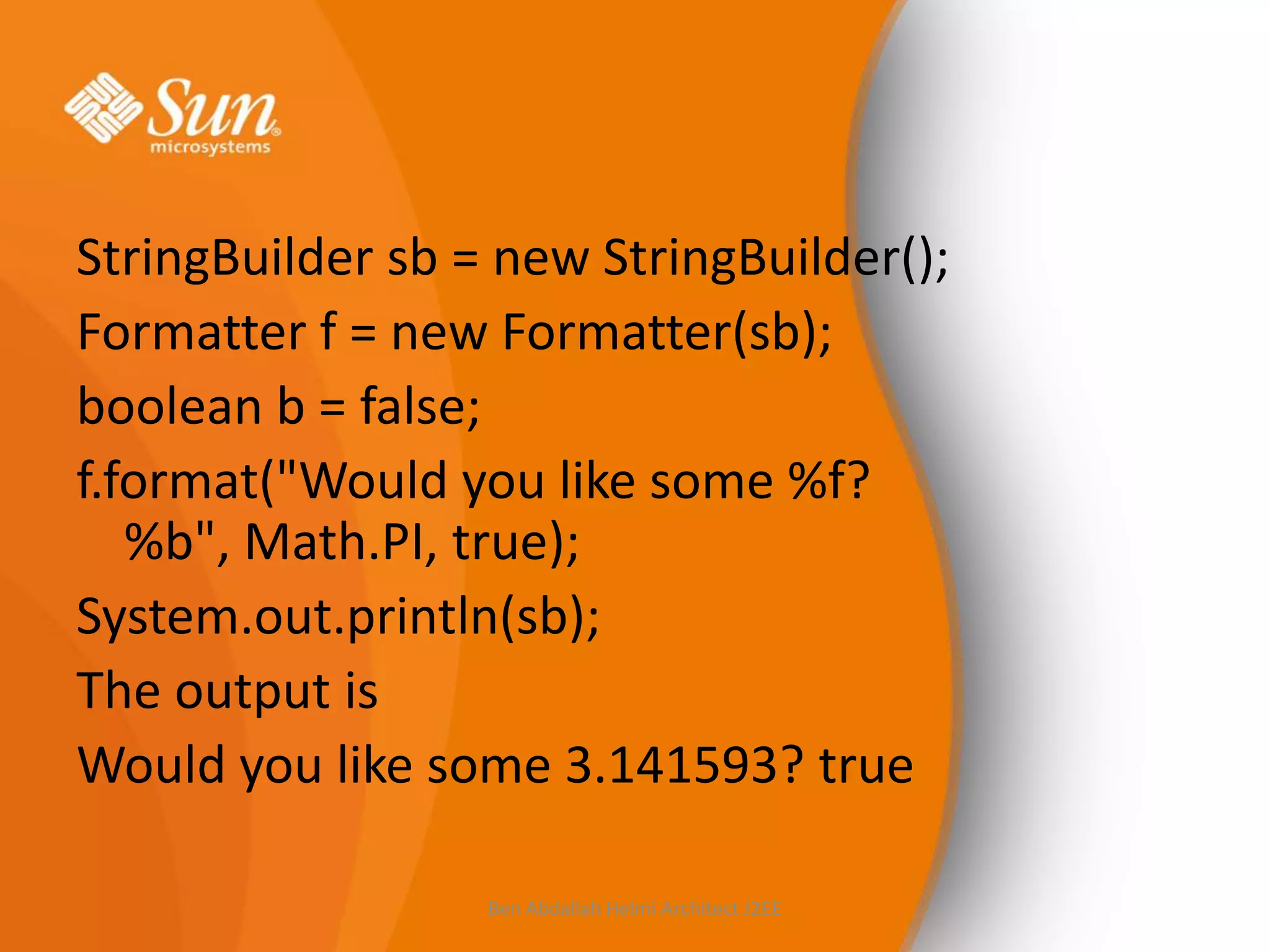 StringBuilder sb = new StringBuilder();
Formatter f = new Formatter(sb);
boolean b = false;
f.format("Would you like some %f?
%b", Math.PI, true);
System.out.println(sb);
The output is
Would you like some 3.141593? true
Ben Abdallah Helmi Architect J2EE

 