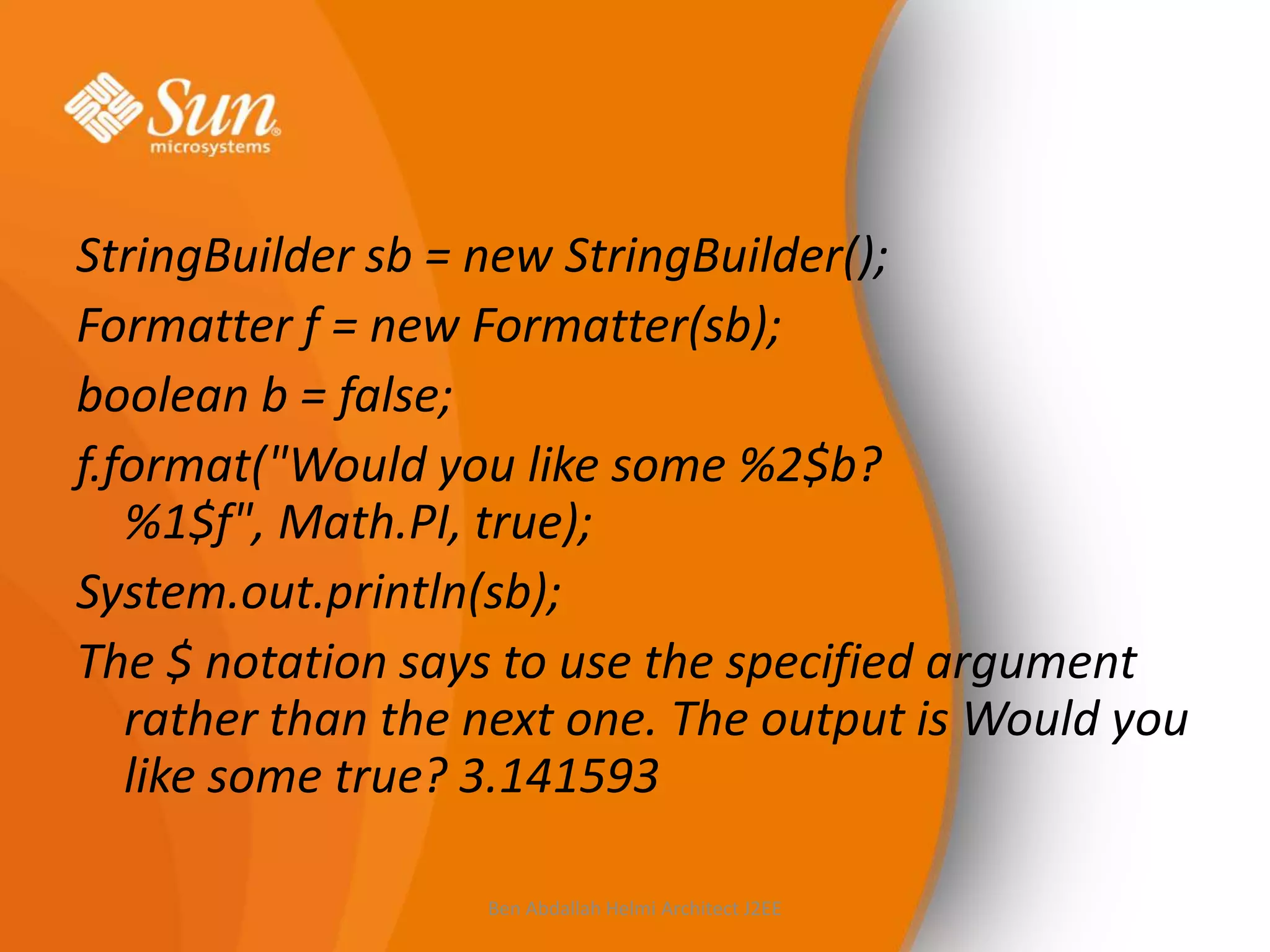 StringBuilder sb = new StringBuilder();
Formatter f = new Formatter(sb);
boolean b = false;
f.format("Would you like some %2$b?
%1$f", Math.PI, true);
System.out.println(sb);
The $ notation says to use the specified argument
rather than the next one. The output is Would you
like some true? 3.141593
Ben Abdallah Helmi Architect J2EE

 
