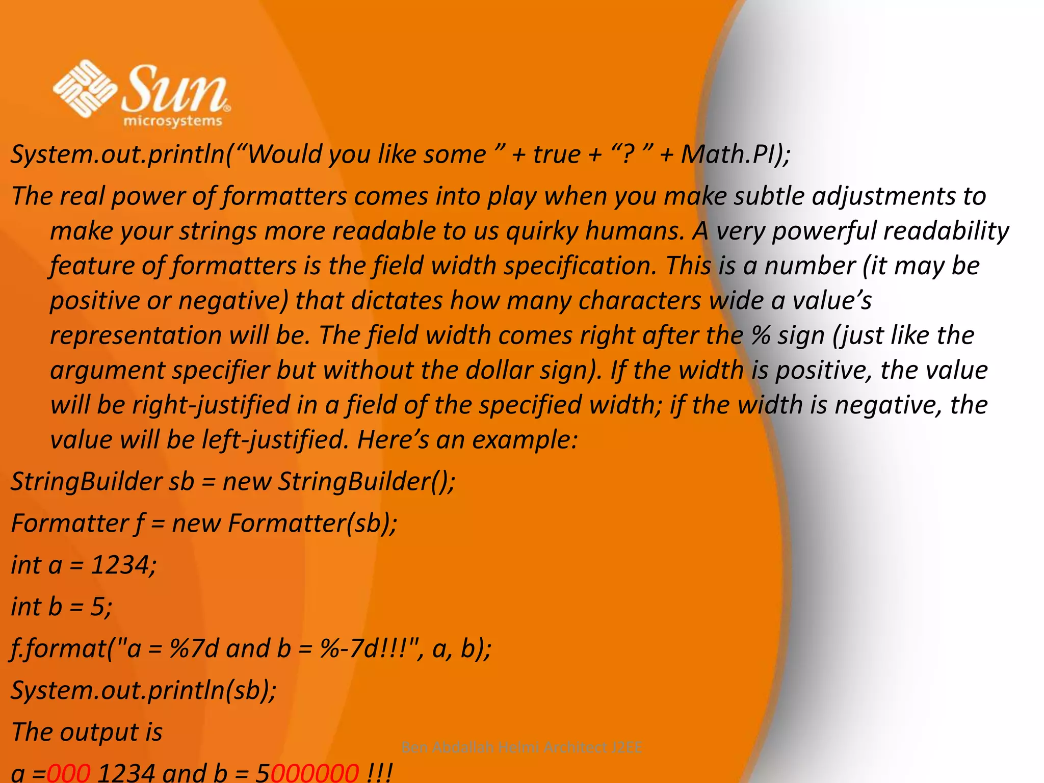 System.out.println(“Would you like some ” + true + “? ” + Math.PI);
The real power of formatters comes into play when you make subtle adjustments to
make your strings more readable to us quirky humans. A very powerful readability
feature of formatters is the field width specification. This is a number (it may be
positive or negative) that dictates how many characters wide a value’s
representation will be. The field width comes right after the % sign (just like the
argument specifier but without the dollar sign). If the width is positive, the value
will be right-justified in a field of the specified width; if the width is negative, the
value will be left-justified. Here’s an example:
StringBuilder sb = new StringBuilder();
Formatter f = new Formatter(sb);
int a = 1234;
int b = 5;
f.format("a = %7d and b = %-7d!!!", a, b);
System.out.println(sb);
The output is
Ben Abdallah Helmi Architect J2EE
a =000 1234 and b = 5000000 !!!

 