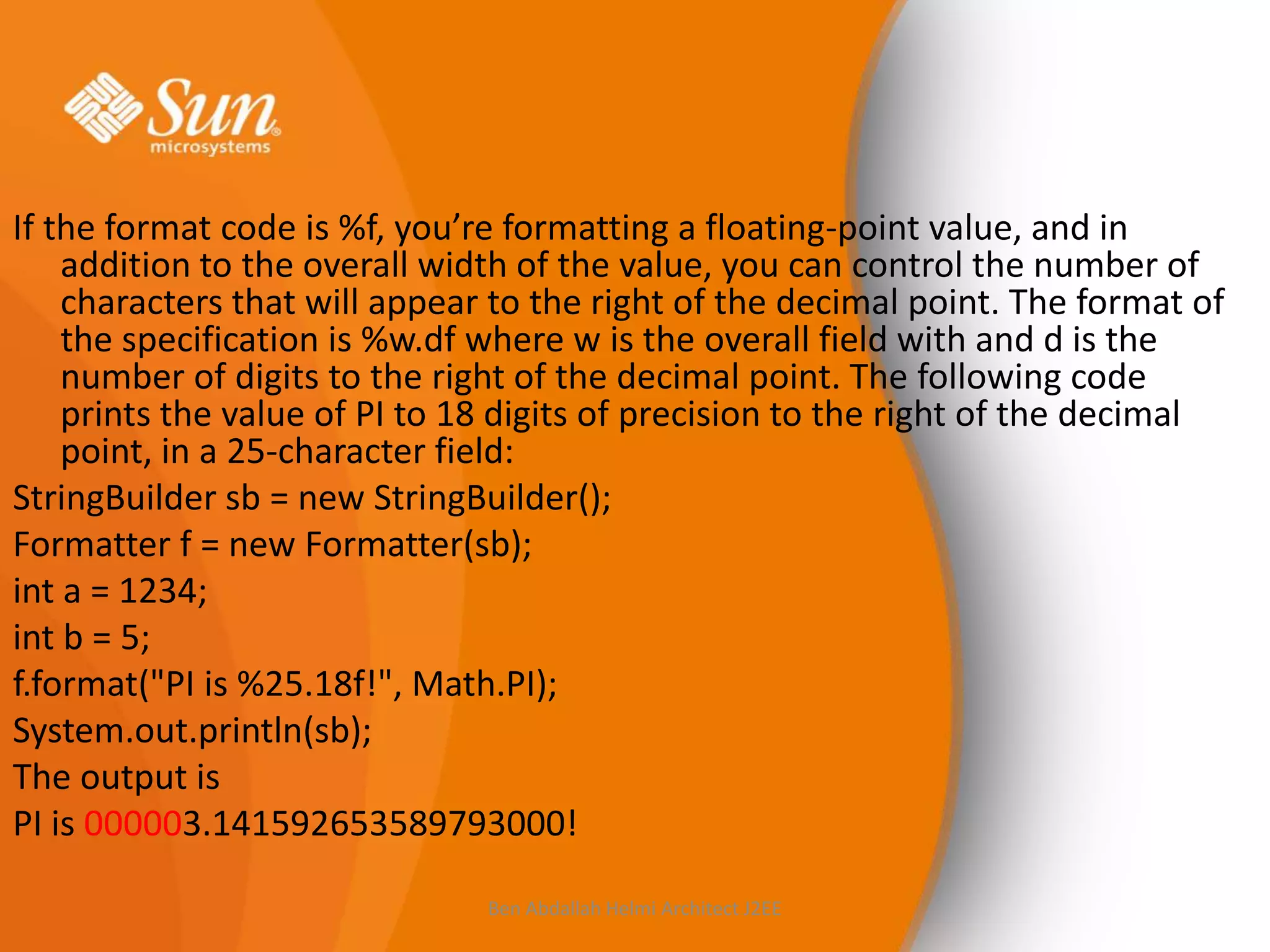 If the format code is %f, you’re formatting a floating-point value, and in
addition to the overall width of the value, you can control the number of
characters that will appear to the right of the decimal point. The format of
the specification is %w.df where w is the overall field with and d is the
number of digits to the right of the decimal point. The following code
prints the value of PI to 18 digits of precision to the right of the decimal
point, in a 25-character field:
StringBuilder sb = new StringBuilder();
Formatter f = new Formatter(sb);
int a = 1234;
int b = 5;
f.format("PI is %25.18f!", Math.PI);
System.out.println(sb);
The output is
PI is 000003.141592653589793000!
Ben Abdallah Helmi Architect J2EE

 