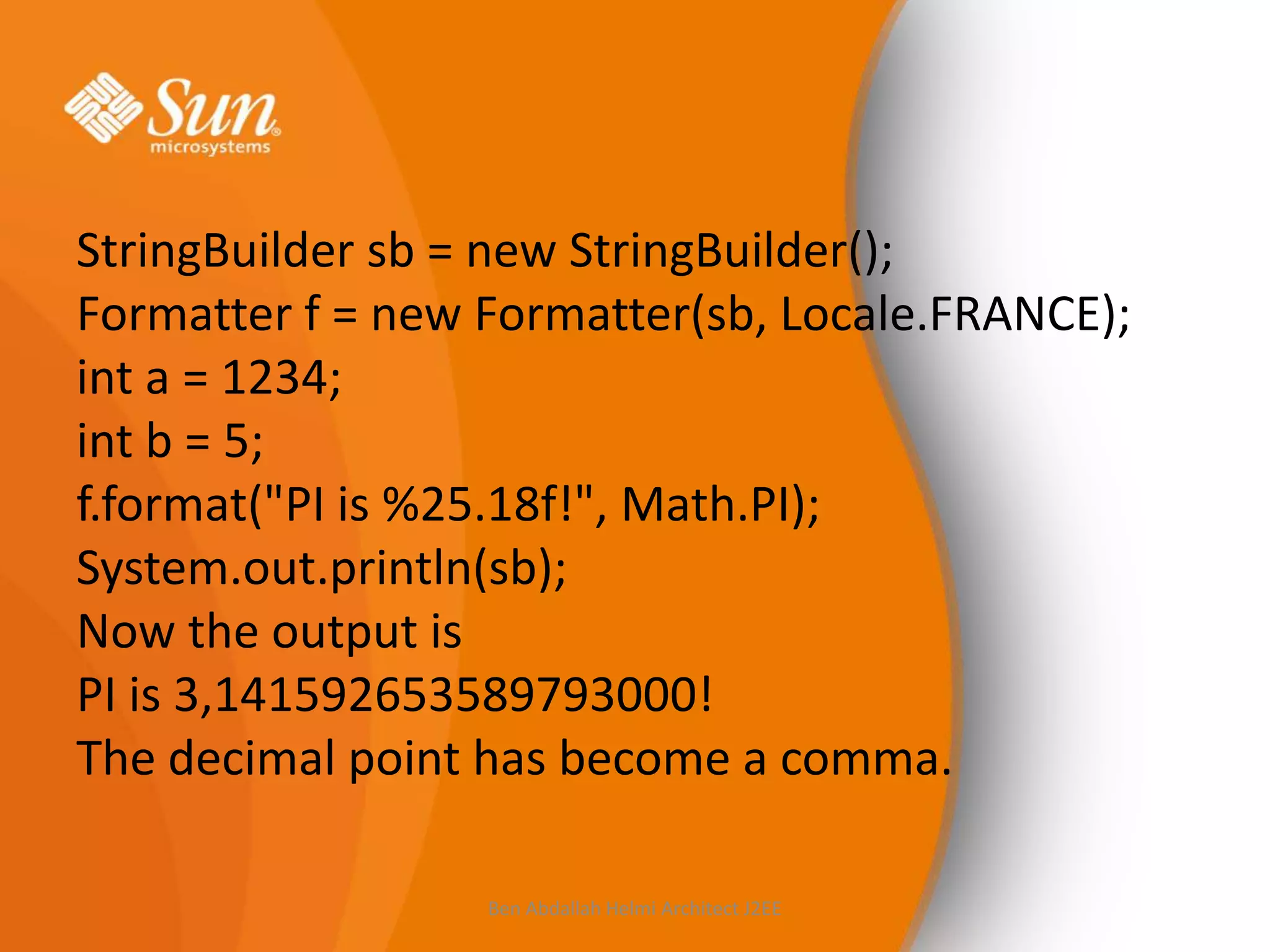 StringBuilder sb = new StringBuilder();
Formatter f = new Formatter(sb, Locale.FRANCE);
int a = 1234;
int b = 5;
f.format("PI is %25.18f!", Math.PI);
System.out.println(sb);
Now the output is
PI is 3,141592653589793000!
The decimal point has become a comma.
Ben Abdallah Helmi Architect J2EE

 