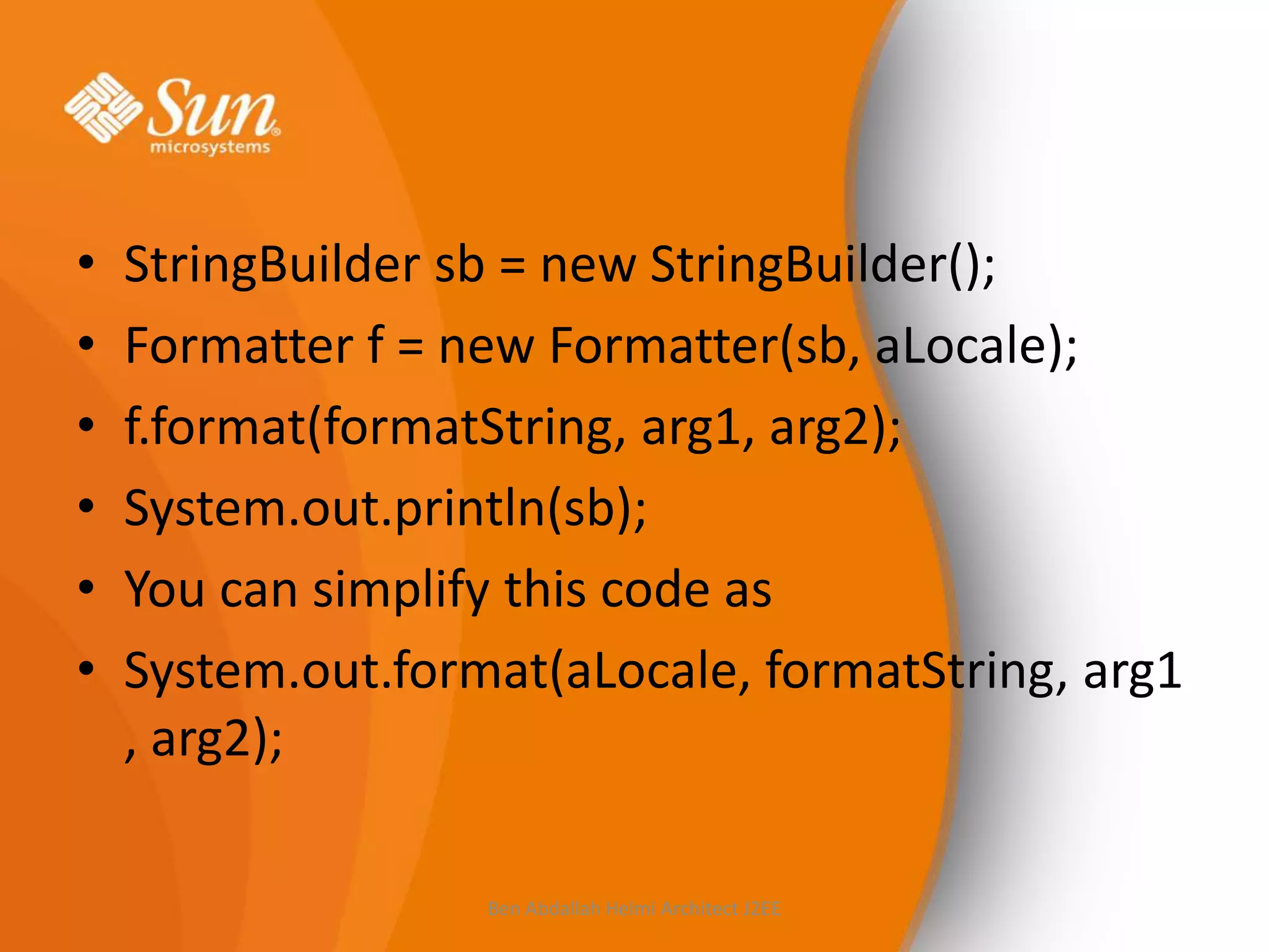 •
•
•
•
•
•

StringBuilder sb = new StringBuilder();
Formatter f = new Formatter(sb, aLocale);
f.format(formatString, arg1, arg2);
System.out.println(sb);
You can simplify this code as
System.out.format(aLocale, formatString, arg1
, arg2);
Ben Abdallah Helmi Architect J2EE

 