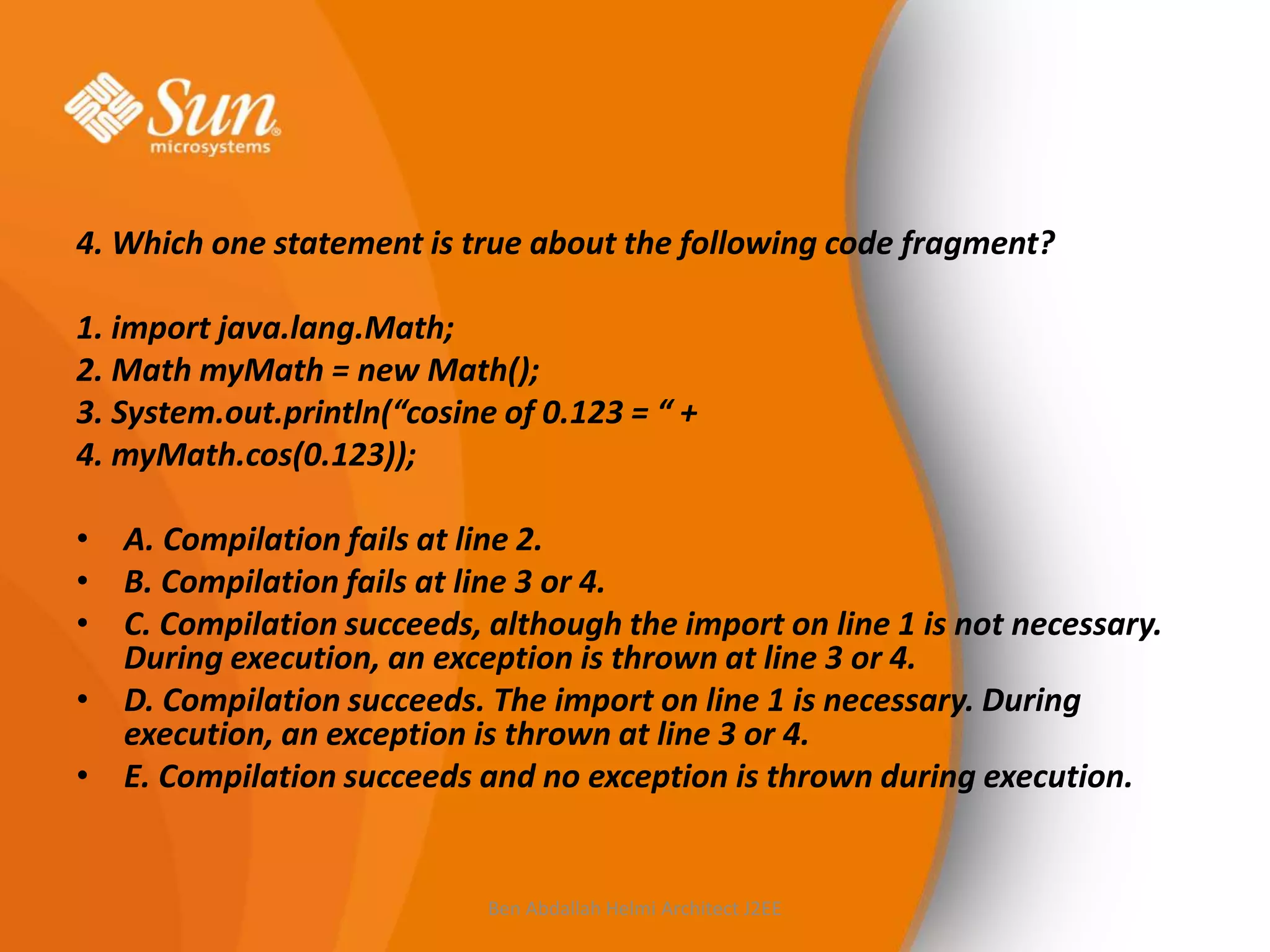4. Which one statement is true about the following code fragment?

1. import java.lang.Math;
2. Math myMath = new Math();
3. System.out.println(“cosine of 0.123 = “ +
4. myMath.cos(0.123));
• A. Compilation fails at line 2.
• B. Compilation fails at line 3 or 4.
• C. Compilation succeeds, although the import on line 1 is not necessary.
During execution, an exception is thrown at line 3 or 4.
• D. Compilation succeeds. The import on line 1 is necessary. During
execution, an exception is thrown at line 3 or 4.
• E. Compilation succeeds and no exception is thrown during execution.

Ben Abdallah Helmi Architect J2EE

 