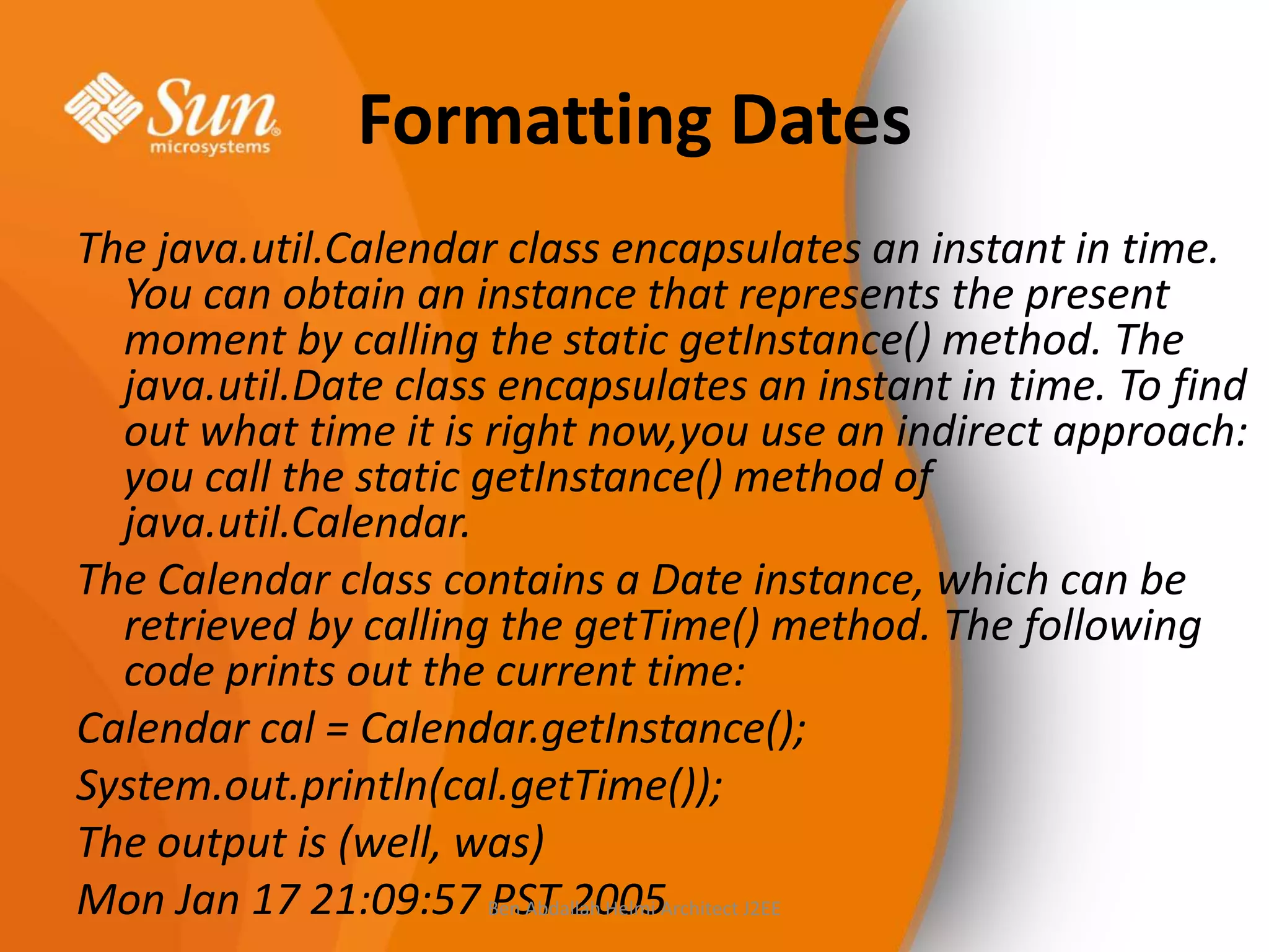 Formatting Dates
The java.util.Calendar class encapsulates an instant in time.
You can obtain an instance that represents the present
moment by calling the static getInstance() method. The
java.util.Date class encapsulates an instant in time. To find
out what time it is right now,you use an indirect approach:
you call the static getInstance() method of
java.util.Calendar.
The Calendar class contains a Date instance, which can be
retrieved by calling the getTime() method. The following
code prints out the current time:
Calendar cal = Calendar.getInstance();
System.out.println(cal.getTime());
The output is (well, was)
Mon Jan 17 21:09:57 Ben Abdallah Helmi Architect J2EE
PST 2005

 