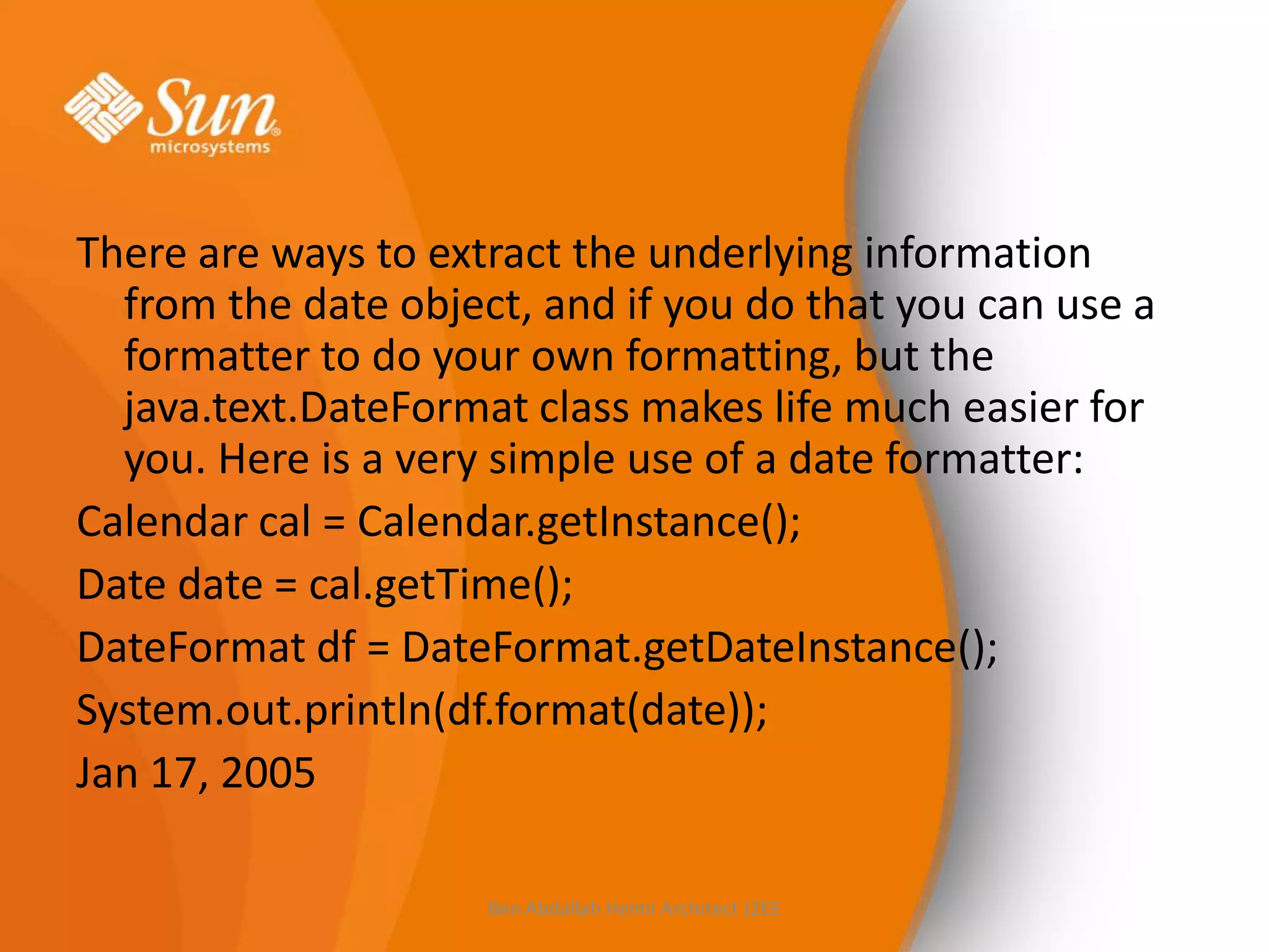 There are ways to extract the underlying information
from the date object, and if you do that you can use a
formatter to do your own formatting, but the
java.text.DateFormat class makes life much easier for
you. Here is a very simple use of a date formatter:
Calendar cal = Calendar.getInstance();
Date date = cal.getTime();
DateFormat df = DateFormat.getDateInstance();
System.out.println(df.format(date));
Jan 17, 2005
Ben Abdallah Helmi Architect J2EE

 