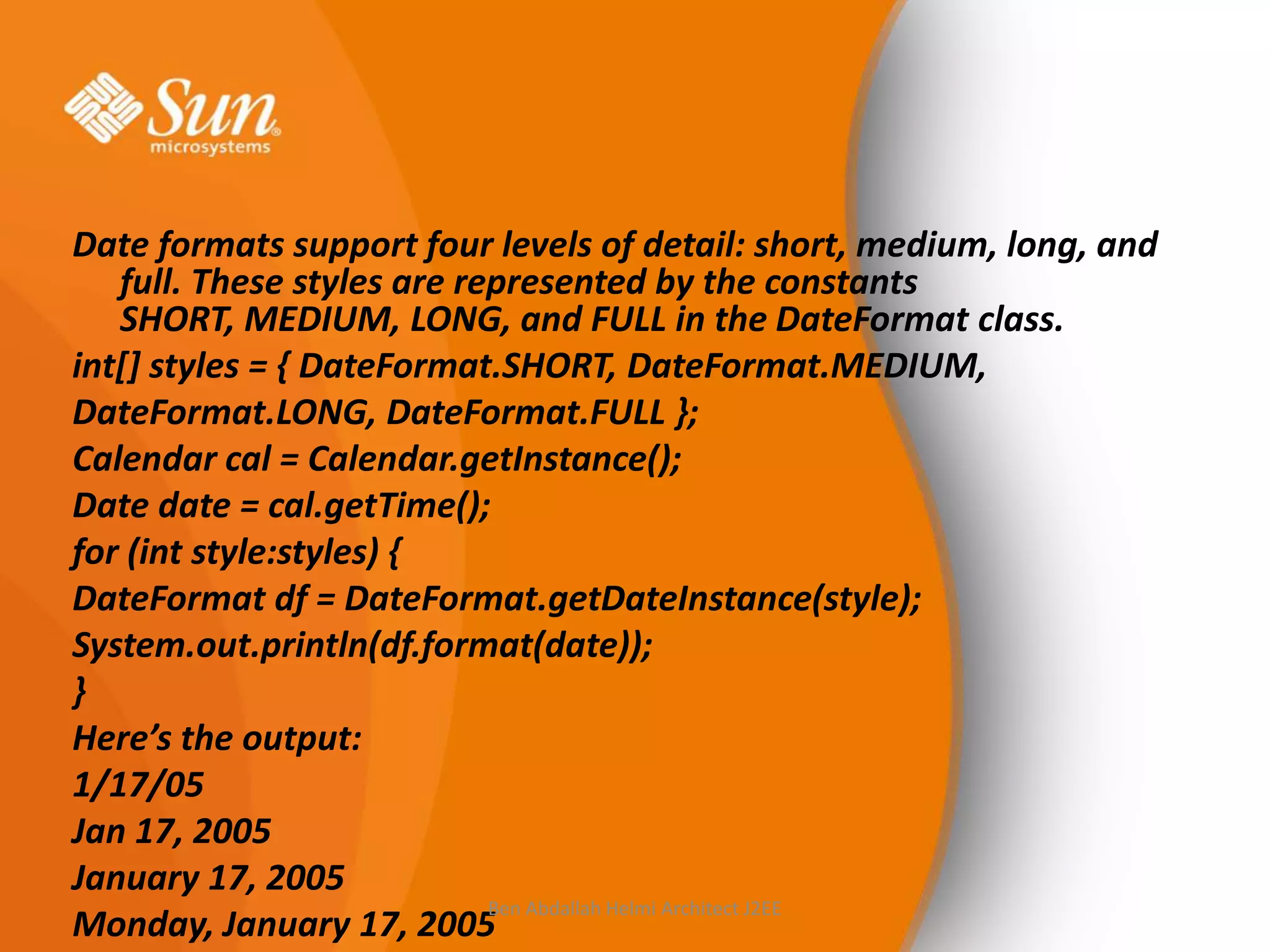 Date formats support four levels of detail: short, medium, long, and
full. These styles are represented by the constants
SHORT, MEDIUM, LONG, and FULL in the DateFormat class.
int[] styles = { DateFormat.SHORT, DateFormat.MEDIUM,
DateFormat.LONG, DateFormat.FULL };
Calendar cal = Calendar.getInstance();
Date date = cal.getTime();
for (int style:styles) {
DateFormat df = DateFormat.getDateInstance(style);
System.out.println(df.format(date));
}
Here’s the output:
1/17/05
Jan 17, 2005
January 17, 2005
Ben Abdallah Helmi Architect J2EE
Monday, January 17, 2005

 