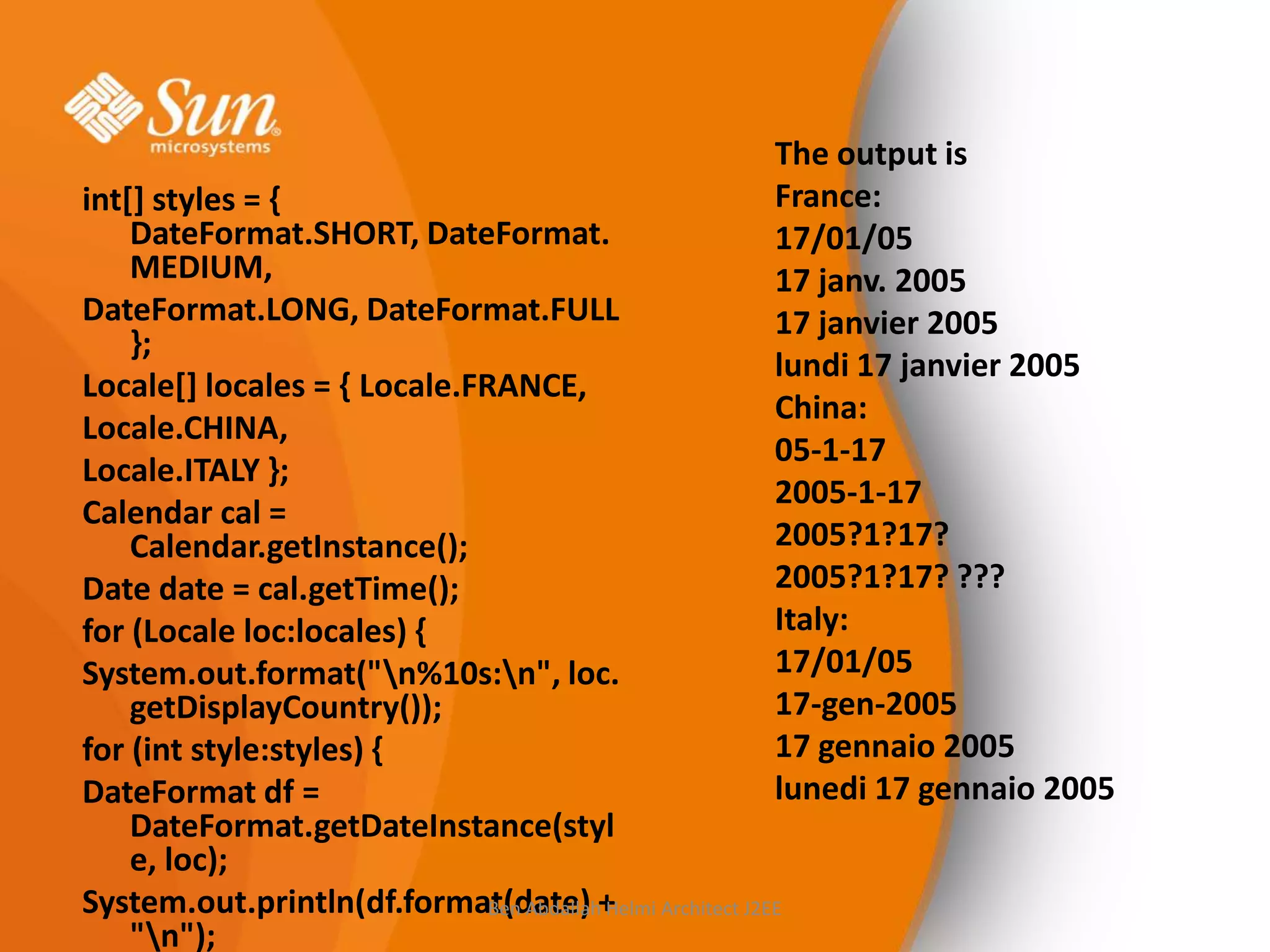 The output is
France:
17/01/05
17 janv. 2005
17 janvier 2005
lundi 17 janvier 2005
China:
05-1-17
2005-1-17
2005?1?17?
2005?1?17? ???
Italy:
17/01/05
17-gen-2005
17 gennaio 2005
lunedi 17 gennaio 2005

int[] styles = {
DateFormat.SHORT, DateFormat.
MEDIUM,
DateFormat.LONG, DateFormat.FULL
};
Locale[] locales = { Locale.FRANCE,
Locale.CHINA,
Locale.ITALY };
Calendar cal =
Calendar.getInstance();
Date date = cal.getTime();
for (Locale loc:locales) {
System.out.format("n%10s:n", loc.
getDisplayCountry());
for (int style:styles) {
DateFormat df =
DateFormat.getDateInstance(styl
e, loc);
System.out.println(df.format(date) + Architect J2EE
Ben Abdallah Helmi
"n");

 