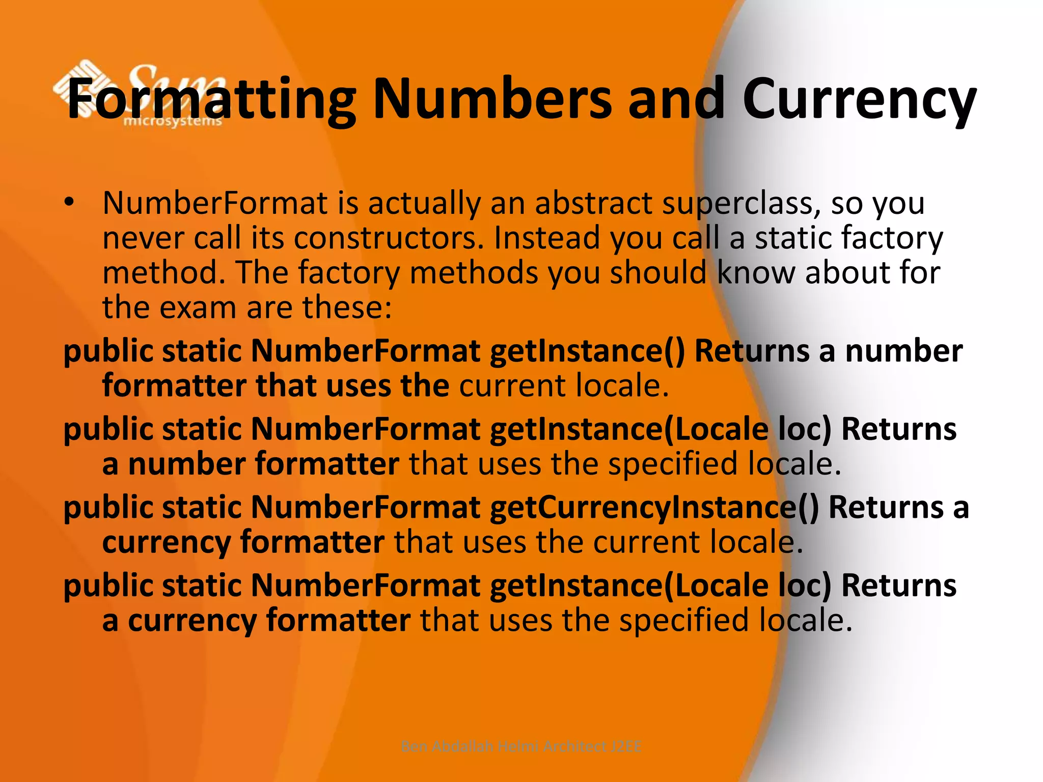 Formatting Numbers and Currency
• NumberFormat is actually an abstract superclass, so you
never call its constructors. Instead you call a static factory
method. The factory methods you should know about for
the exam are these:
public static NumberFormat getInstance() Returns a number
formatter that uses the current locale.
public static NumberFormat getInstance(Locale loc) Returns
a number formatter that uses the specified locale.
public static NumberFormat getCurrencyInstance() Returns a
currency formatter that uses the current locale.
public static NumberFormat getInstance(Locale loc) Returns
a currency formatter that uses the specified locale.

Ben Abdallah Helmi Architect J2EE

 