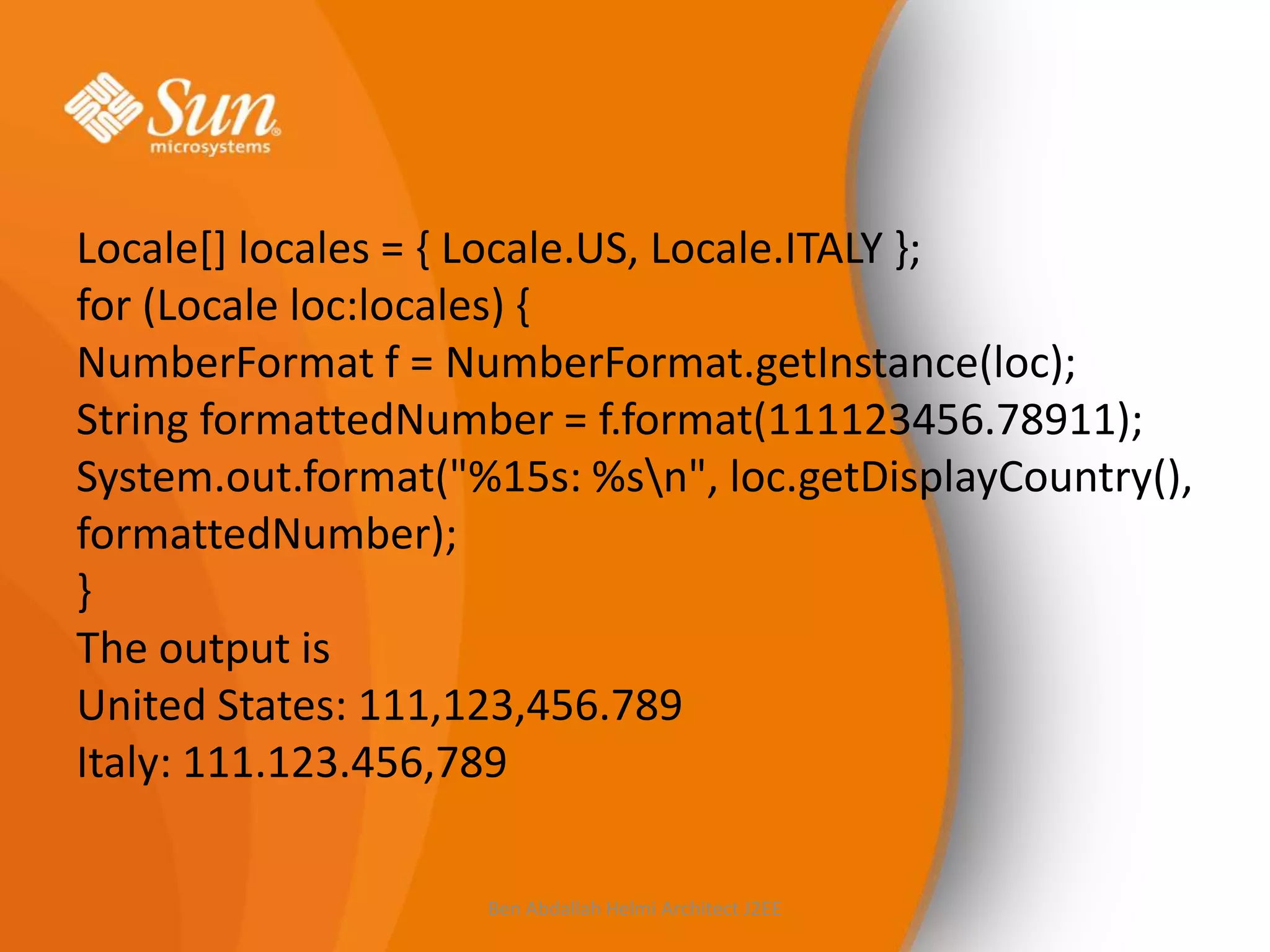 Locale[] locales = { Locale.US, Locale.ITALY };
for (Locale loc:locales) {
NumberFormat f = NumberFormat.getInstance(loc);
String formattedNumber = f.format(111123456.78911);
System.out.format("%15s: %sn", loc.getDisplayCountry(),
formattedNumber);
}
The output is
United States: 111,123,456.789
Italy: 111.123.456,789
Ben Abdallah Helmi Architect J2EE

 