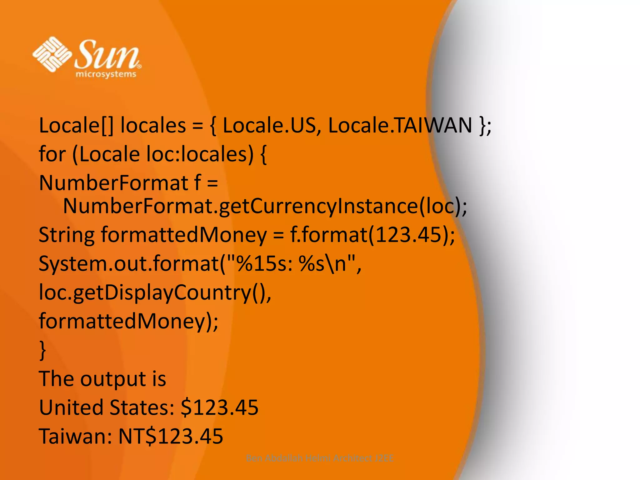 Locale[] locales = { Locale.US, Locale.TAIWAN };
for (Locale loc:locales) {
NumberFormat f =
NumberFormat.getCurrencyInstance(loc);
String formattedMoney = f.format(123.45);
System.out.format("%15s: %sn",
loc.getDisplayCountry(),
formattedMoney);
}
The output is
United States: $123.45
Taiwan: NT$123.45
Ben Abdallah Helmi Architect J2EE

 