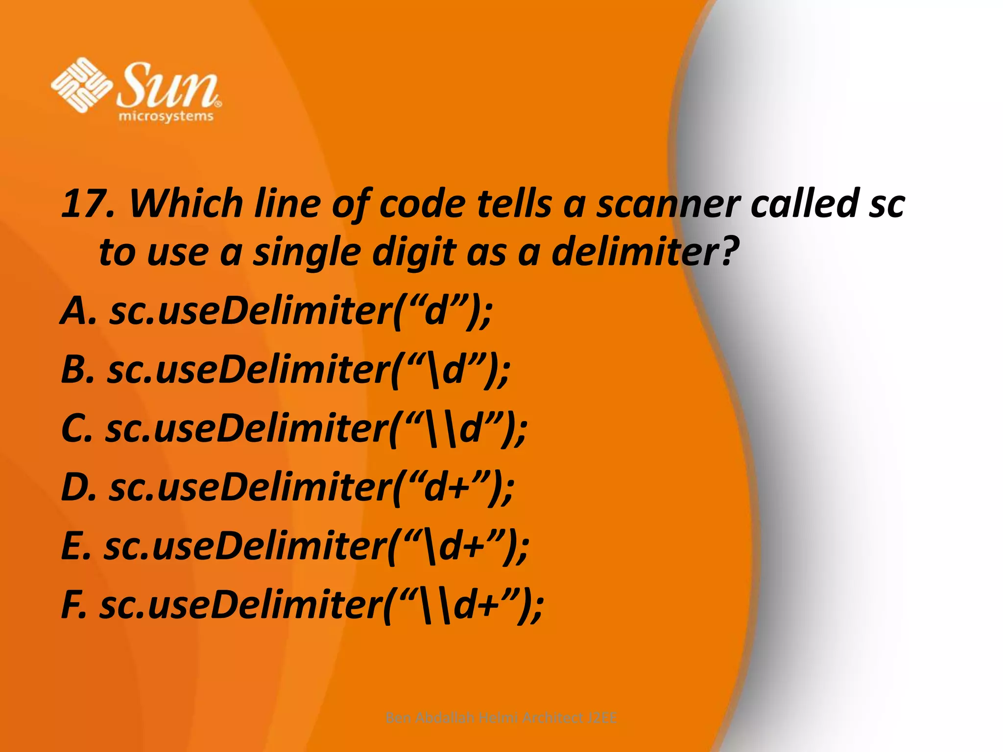 17. Which line of code tells a scanner called sc
to use a single digit as a delimiter?
A. sc.useDelimiter(“d”);
B. sc.useDelimiter(“d”);
C. sc.useDelimiter(“d”);
D. sc.useDelimiter(“d+”);
E. sc.useDelimiter(“d+”);
F. sc.useDelimiter(“d+”);
Ben Abdallah Helmi Architect J2EE

 