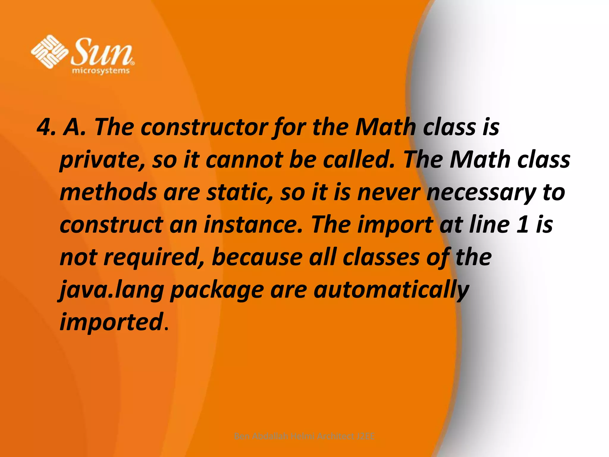 4. A. The constructor for the Math class is
private, so it cannot be called. The Math class
methods are static, so it is never necessary to
construct an instance. The import at line 1 is
not required, because all classes of the
java.lang package are automatically
imported.

Ben Abdallah Helmi Architect J2EE

 