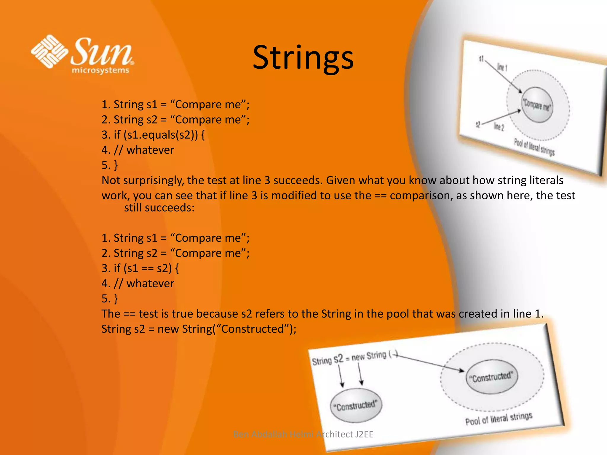 Strings
1. String s1 = “Compare me”;
2. String s2 = “Compare me”;
3. if (s1.equals(s2)) {
4. // whatever
5. }
Not surprisingly, the test at line 3 succeeds. Given what you know about how string literals
work, you can see that if line 3 is modified to use the == comparison, as shown here, the test
still succeeds:
1. String s1 = “Compare me”;
2. String s2 = “Compare me”;
3. if (s1 == s2) {
4. // whatever
5. }
The == test is true because s2 refers to the String in the pool that was created in line 1.
String s2 = new String(“Constructed”);

Ben Abdallah Helmi Architect J2EE

 