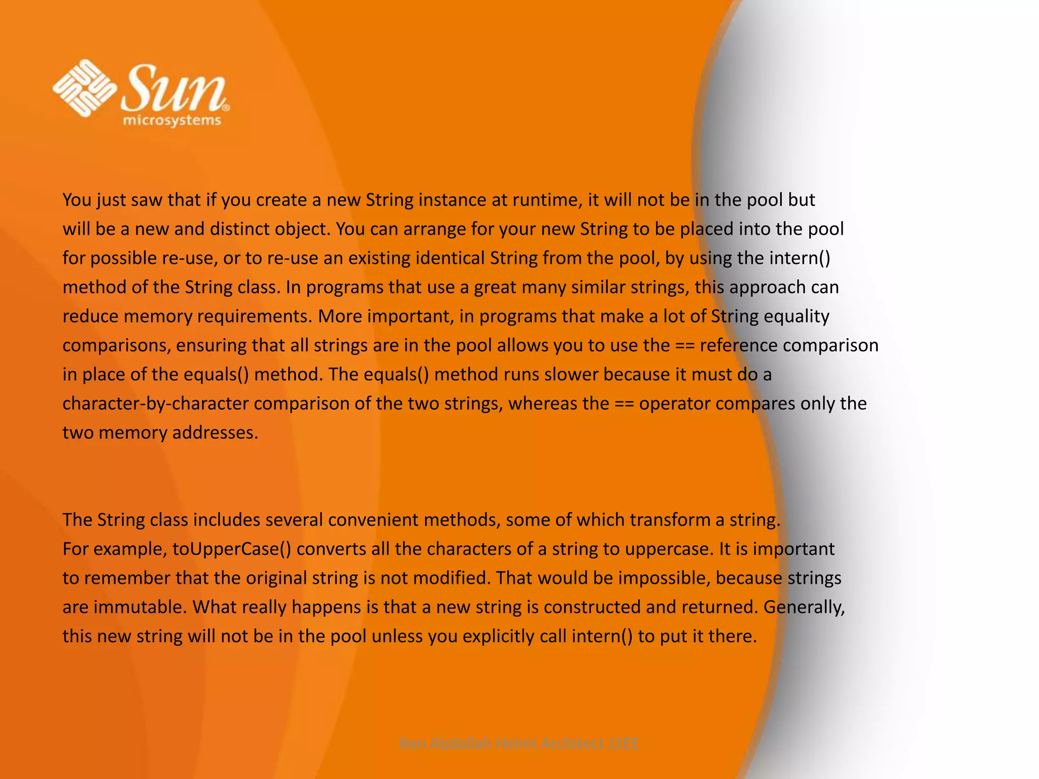 You just saw that if you create a new String instance at runtime, it will not be in the pool but
will be a new and distinct object. You can arrange for your new String to be placed into the pool
for possible re-use, or to re-use an existing identical String from the pool, by using the intern()
method of the String class. In programs that use a great many similar strings, this approach can
reduce memory requirements. More important, in programs that make a lot of String equality
comparisons, ensuring that all strings are in the pool allows you to use the == reference comparison
in place of the equals() method. The equals() method runs slower because it must do a
character-by-character comparison of the two strings, whereas the == operator compares only the
two memory addresses.

The String class includes several convenient methods, some of which transform a string.
For example, toUpperCase() converts all the characters of a string to uppercase. It is important
to remember that the original string is not modified. That would be impossible, because strings
are immutable. What really happens is that a new string is constructed and returned. Generally,
this new string will not be in the pool unless you explicitly call intern() to put it there.

Ben Abdallah Helmi Architect J2EE

 