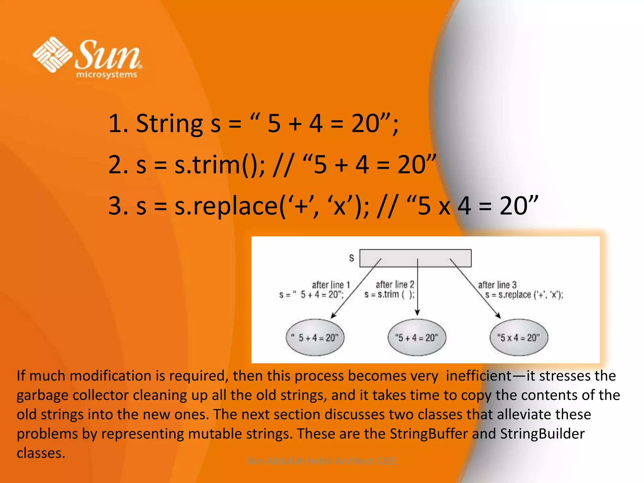 1. String s = “ 5 + 4 = 20”;
2. s = s.trim(); // “5 + 4 = 20”
3. s = s.replace(‘+’, ‘x’); // “5 x 4 = 20”

If much modification is required, then this process becomes very inefficient—it stresses the
garbage collector cleaning up all the old strings, and it takes time to copy the contents of the
old strings into the new ones. The next section discusses two classes that alleviate these
problems by representing mutable strings. These are the StringBuffer and StringBuilder
classes.
Ben Abdallah Helmi Architect J2EE

 