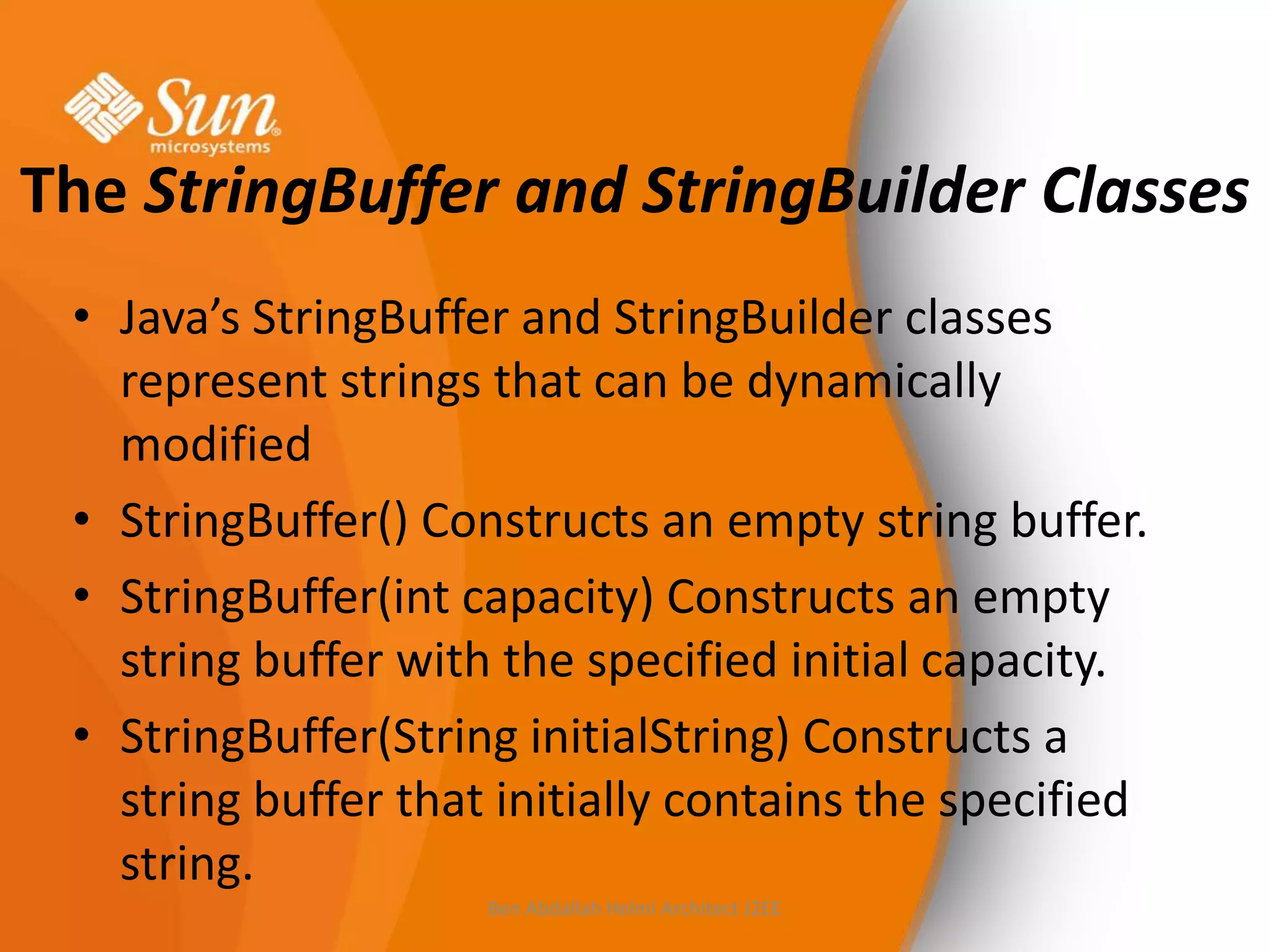 The StringBuffer and StringBuilder Classes
• Java’s StringBuffer and StringBuilder classes
represent strings that can be dynamically
modified
• StringBuffer() Constructs an empty string buffer.
• StringBuffer(int capacity) Constructs an empty
string buffer with the specified initial capacity.
• StringBuffer(String initialString) Constructs a
string buffer that initially contains the specified
string.
Ben Abdallah Helmi Architect J2EE

 
