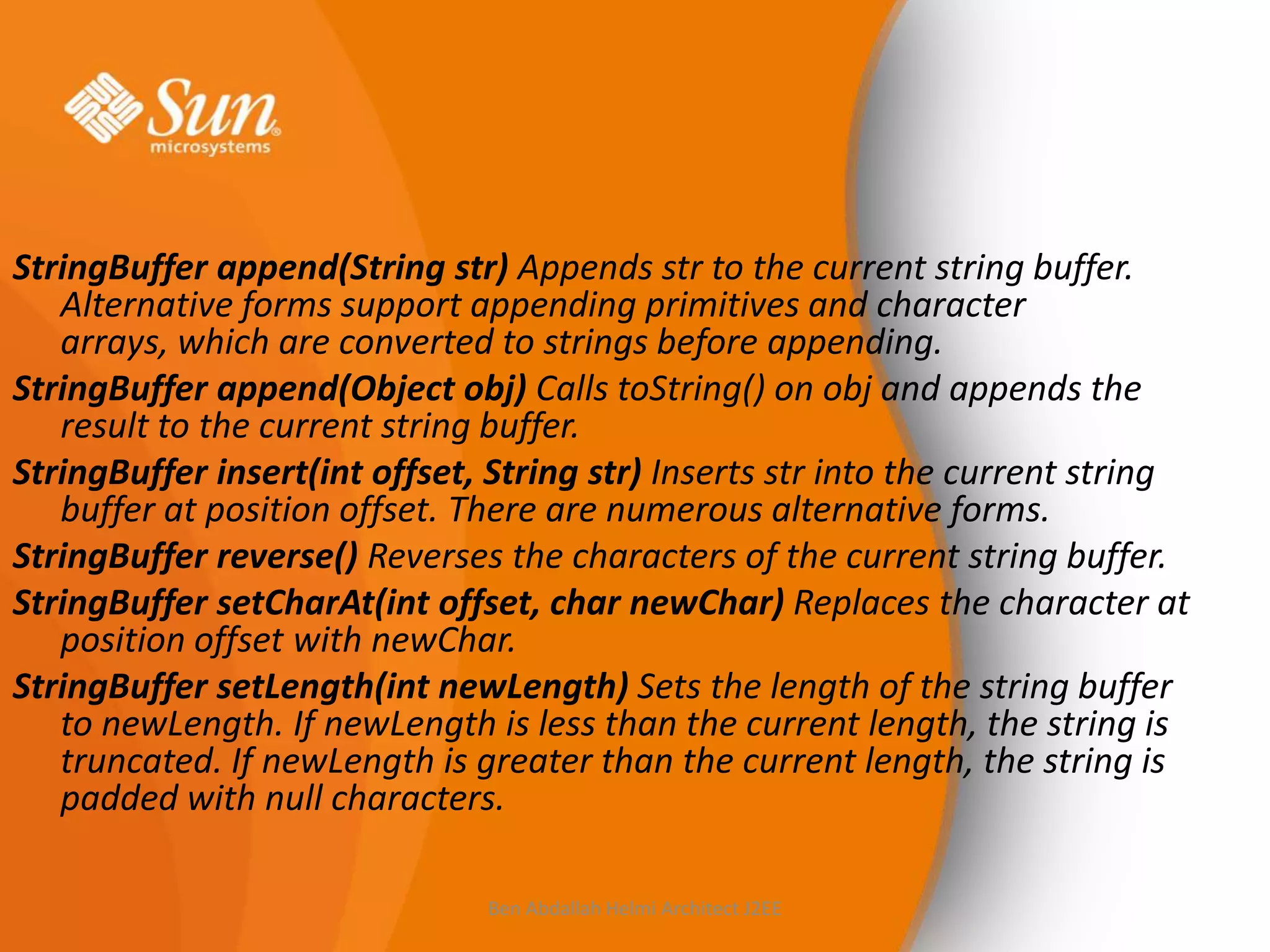 StringBuffer append(String str) Appends str to the current string buffer.
Alternative forms support appending primitives and character
arrays, which are converted to strings before appending.
StringBuffer append(Object obj) Calls toString() on obj and appends the
result to the current string buffer.
StringBuffer insert(int offset, String str) Inserts str into the current string
buffer at position offset. There are numerous alternative forms.
StringBuffer reverse() Reverses the characters of the current string buffer.
StringBuffer setCharAt(int offset, char newChar) Replaces the character at
position offset with newChar.
StringBuffer setLength(int newLength) Sets the length of the string buffer
to newLength. If newLength is less than the current length, the string is
truncated. If newLength is greater than the current length, the string is
padded with null characters.
Ben Abdallah Helmi Architect J2EE

 