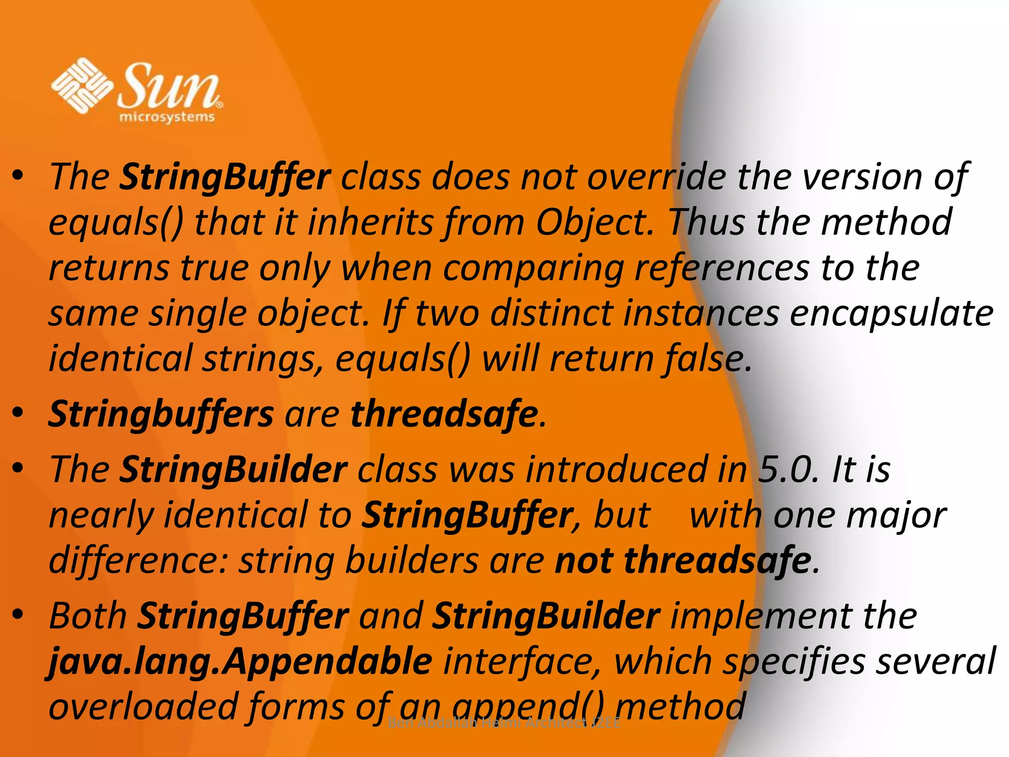 • The StringBuffer class does not override the version of
equals() that it inherits from Object. Thus the method
returns true only when comparing references to the
same single object. If two distinct instances encapsulate
identical strings, equals() will return false.
• Stringbuffers are threadsafe.
• The StringBuilder class was introduced in 5.0. It is
nearly identical to StringBuffer, but with one major
difference: string builders are not threadsafe.
• Both StringBuffer and StringBuilder implement the
java.lang.Appendable interface, which specifies several
overloaded forms of an append() method
Ben Abdallah Helmi Architect J2EE

 