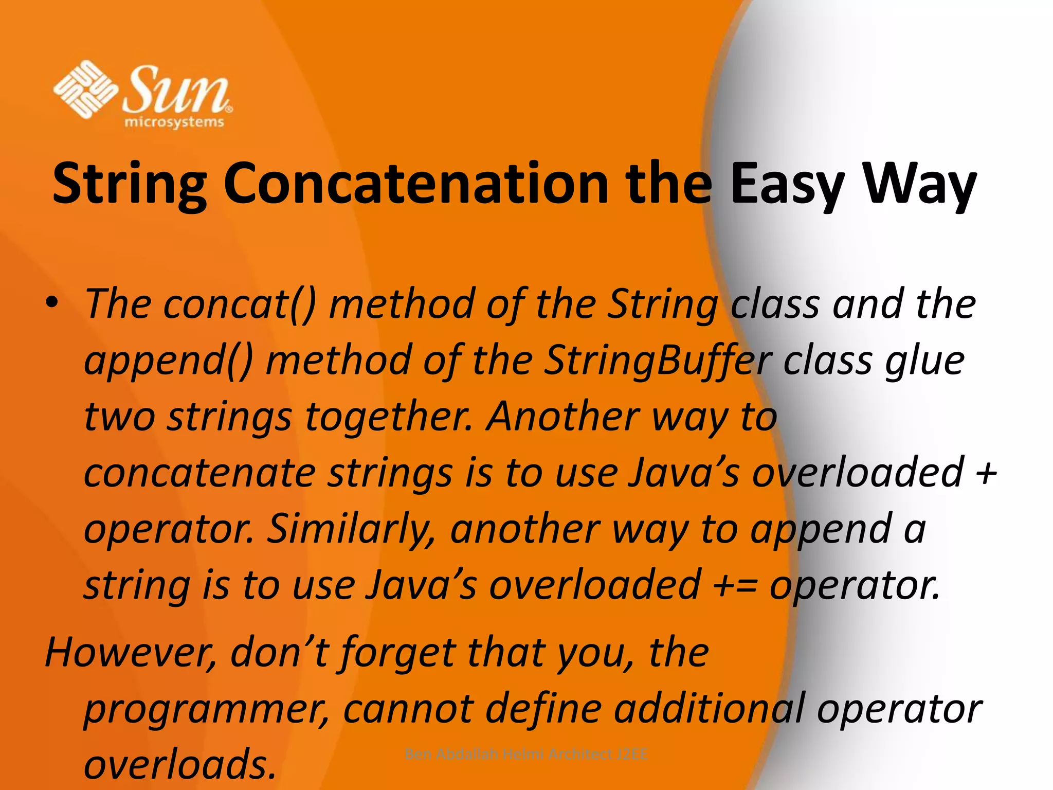 String Concatenation the Easy Way
• The concat() method of the String class and the
append() method of the StringBuffer class glue
two strings together. Another way to
concatenate strings is to use Java’s overloaded +
operator. Similarly, another way to append a
string is to use Java’s overloaded += operator.
However, don’t forget that you, the
programmer, cannot define additional operator
overloads.
Ben Abdallah Helmi Architect J2EE

 