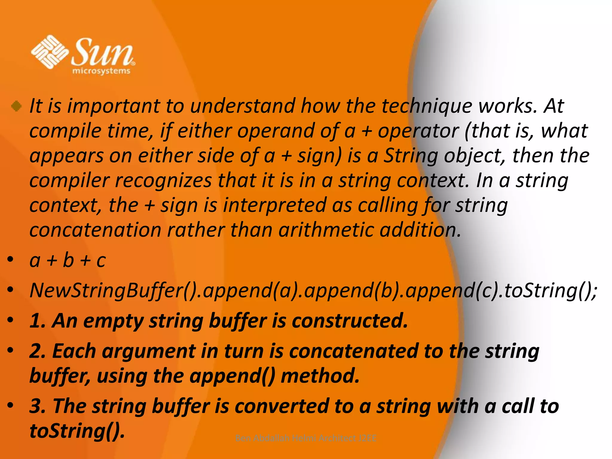 •
•
•
•
•

It is important to understand how the technique works. At
compile time, if either operand of a + operator (that is, what
appears on either side of a + sign) is a String object, then the
compiler recognizes that it is in a string context. In a string
context, the + sign is interpreted as calling for string
concatenation rather than arithmetic addition.
a+b+c
NewStringBuffer().append(a).append(b).append(c).toString();
1. An empty string buffer is constructed.
2. Each argument in turn is concatenated to the string
buffer, using the append() method.
3. The string buffer is converted to a string with a call to
toString().
Ben Abdallah Helmi Architect J2EE

 