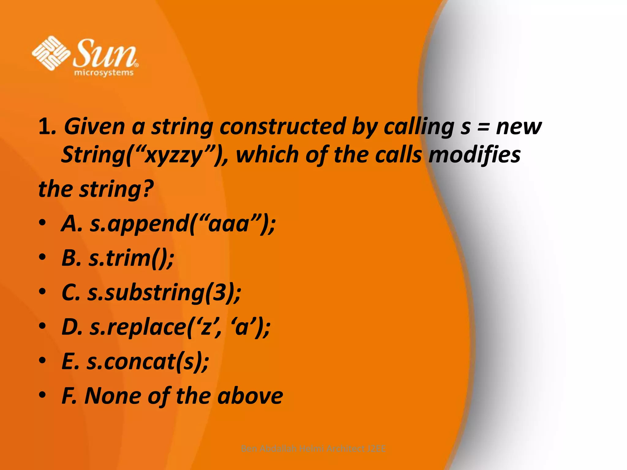1. Given a string constructed by calling s = new
String(“xyzzy”), which of the calls modifies
the string?
• A. s.append(“aaa”);
• B. s.trim();
• C. s.substring(3);
• D. s.replace(‘z’, ‘a’);
• E. s.concat(s);
• F. None of the above
Ben Abdallah Helmi Architect J2EE

 