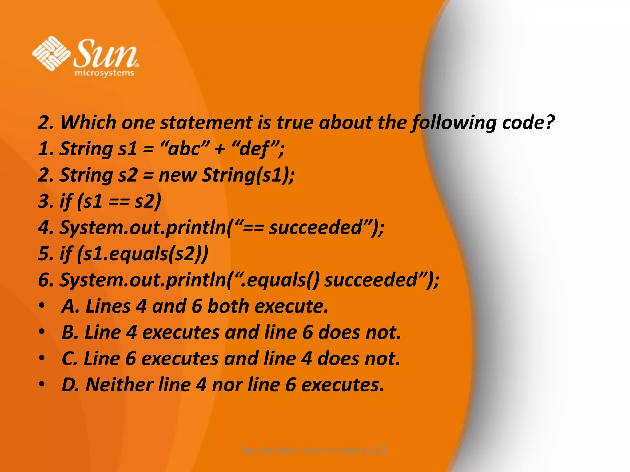 2. Which one statement is true about the following code?
1. String s1 = “abc” + “def”;
2. String s2 = new String(s1);
3. if (s1 == s2)
4. System.out.println(“== succeeded”);
5. if (s1.equals(s2))
6. System.out.println(“.equals() succeeded”);
• A. Lines 4 and 6 both execute.
• B. Line 4 executes and line 6 does not.
• C. Line 6 executes and line 4 does not.
• D. Neither line 4 nor line 6 executes.
Ben Abdallah Helmi Architect J2EE

 
