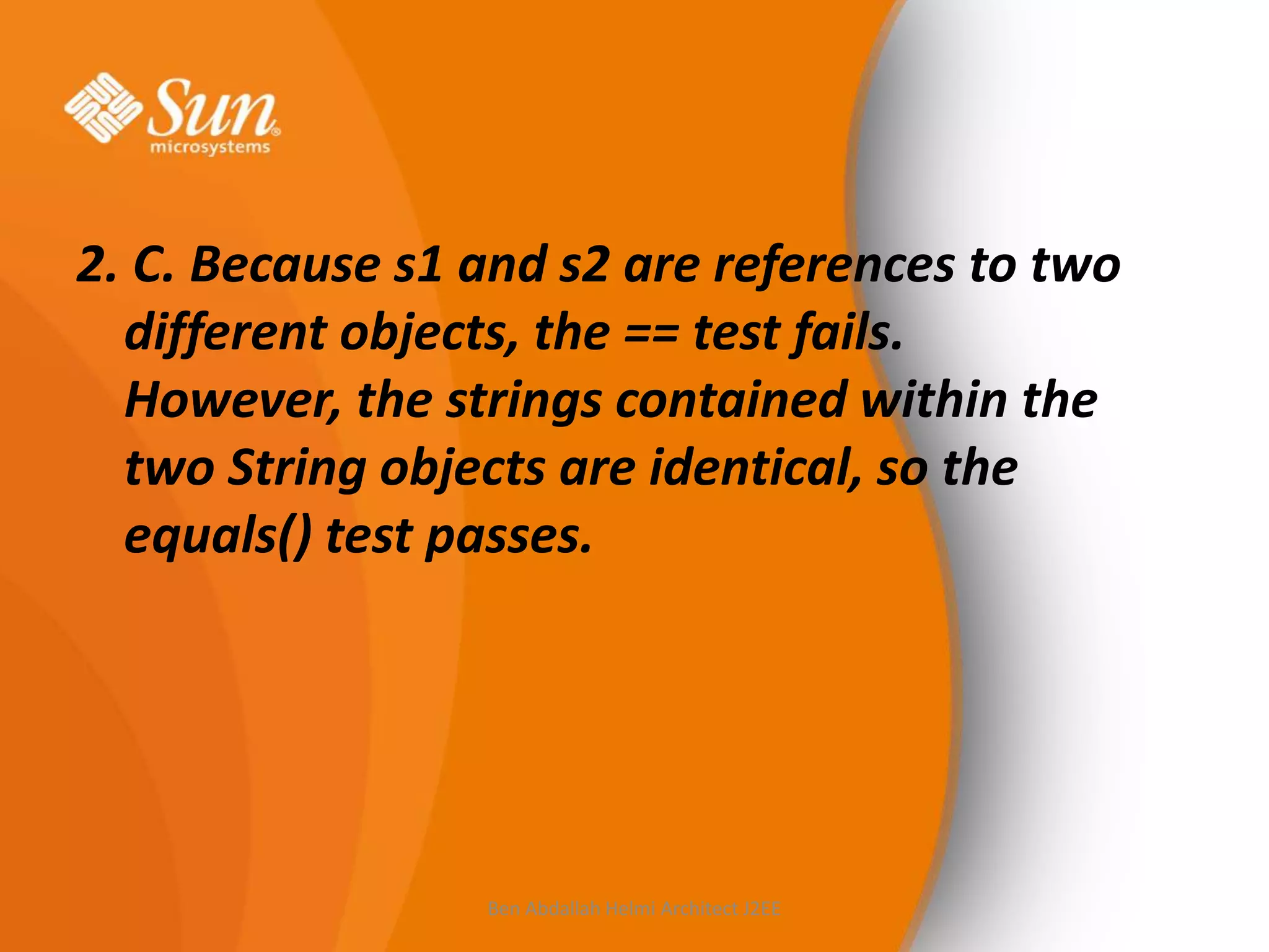 2. C. Because s1 and s2 are references to two
different objects, the == test fails.
However, the strings contained within the
two String objects are identical, so the
equals() test passes.

Ben Abdallah Helmi Architect J2EE

 