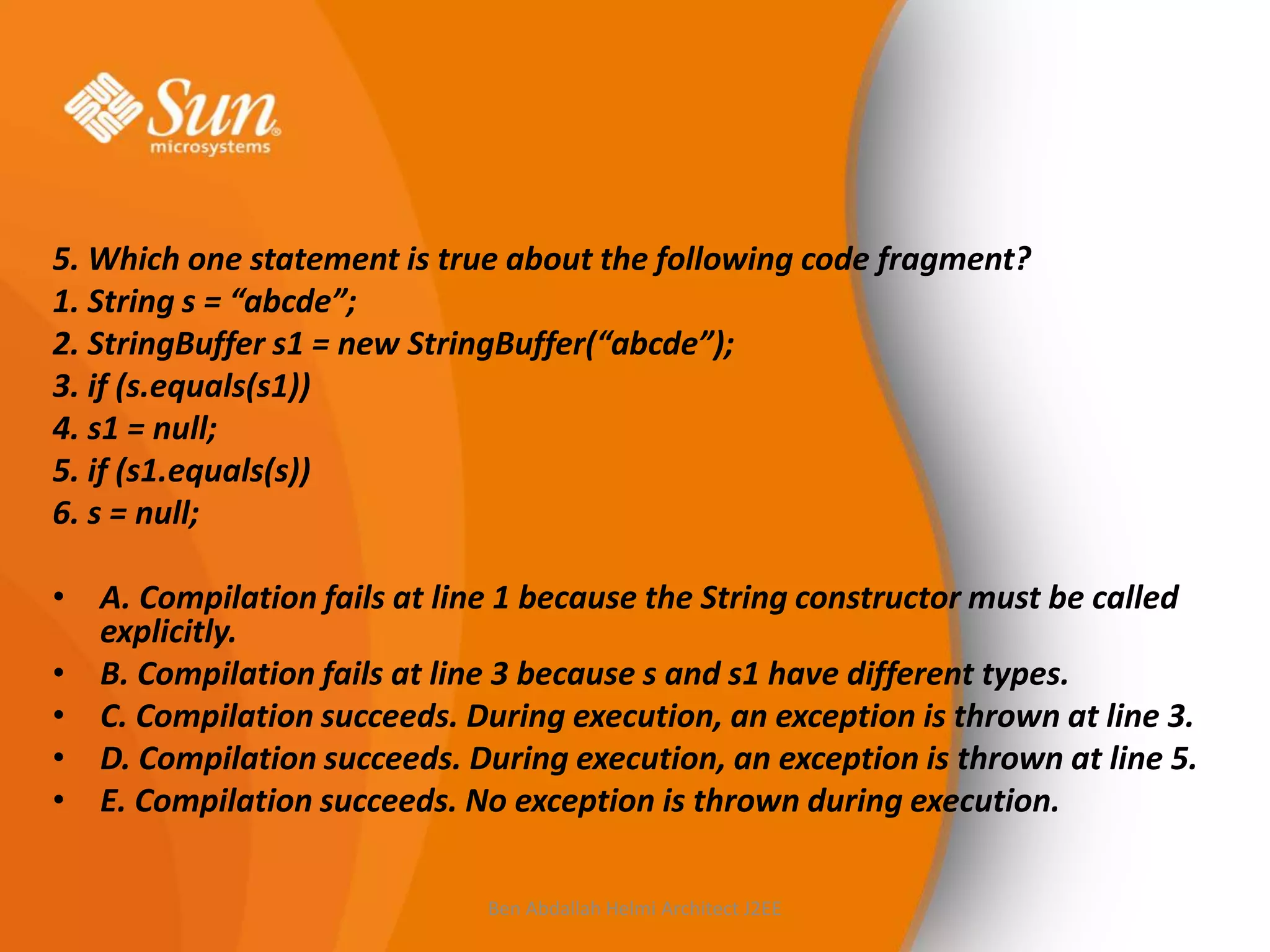 5. Which one statement is true about the following code fragment?
1. String s = “abcde”;
2. StringBuffer s1 = new StringBuffer(“abcde”);
3. if (s.equals(s1))
4. s1 = null;
5. if (s1.equals(s))
6. s = null;
• A. Compilation fails at line 1 because the String constructor must be called
explicitly.
• B. Compilation fails at line 3 because s and s1 have different types.
• C. Compilation succeeds. During execution, an exception is thrown at line 3.
• D. Compilation succeeds. During execution, an exception is thrown at line 5.
• E. Compilation succeeds. No exception is thrown during execution.
Ben Abdallah Helmi Architect J2EE

 