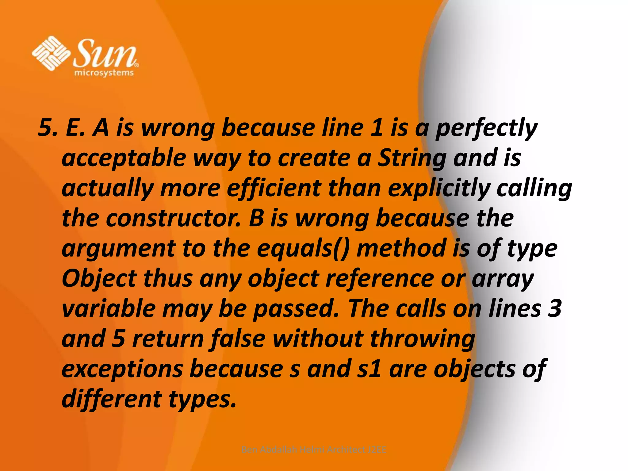 5. E. A is wrong because line 1 is a perfectly
acceptable way to create a String and is
actually more efficient than explicitly calling
the constructor. B is wrong because the
argument to the equals() method is of type
Object thus any object reference or array
variable may be passed. The calls on lines 3
and 5 return false without throwing
exceptions because s and s1 are objects of
different types.
Ben Abdallah Helmi Architect J2EE

 