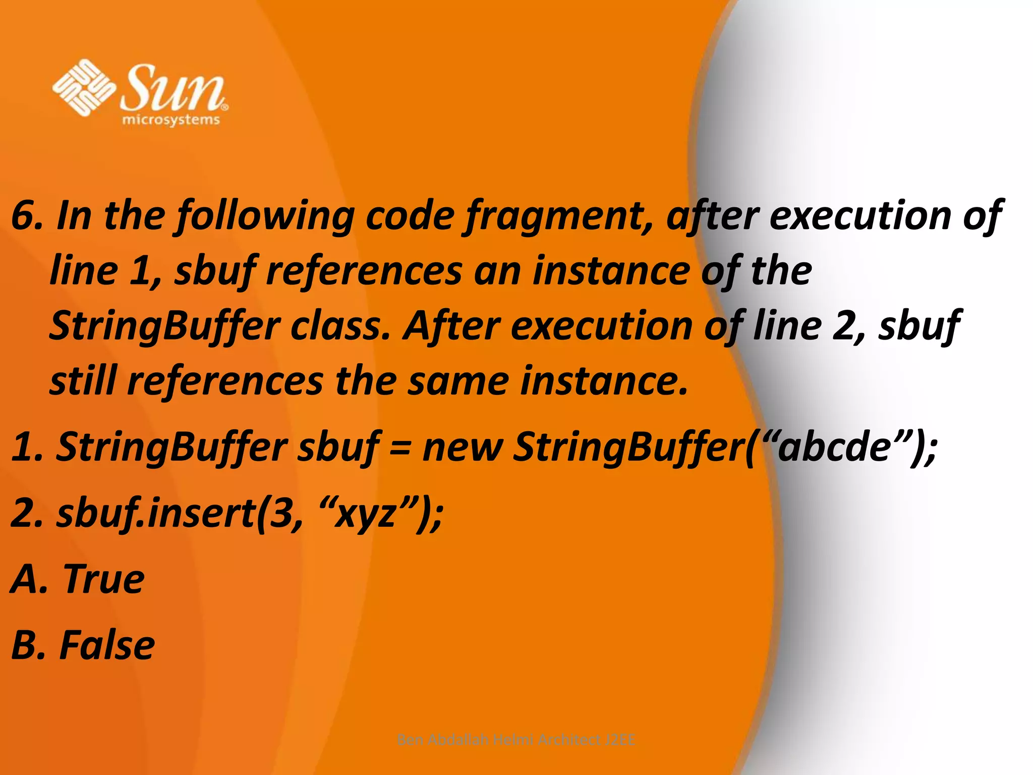6. In the following code fragment, after execution of
line 1, sbuf references an instance of the
StringBuffer class. After execution of line 2, sbuf
still references the same instance.
1. StringBuffer sbuf = new StringBuffer(“abcde”);
2. sbuf.insert(3, “xyz”);
A. True
B. False
Ben Abdallah Helmi Architect J2EE

 