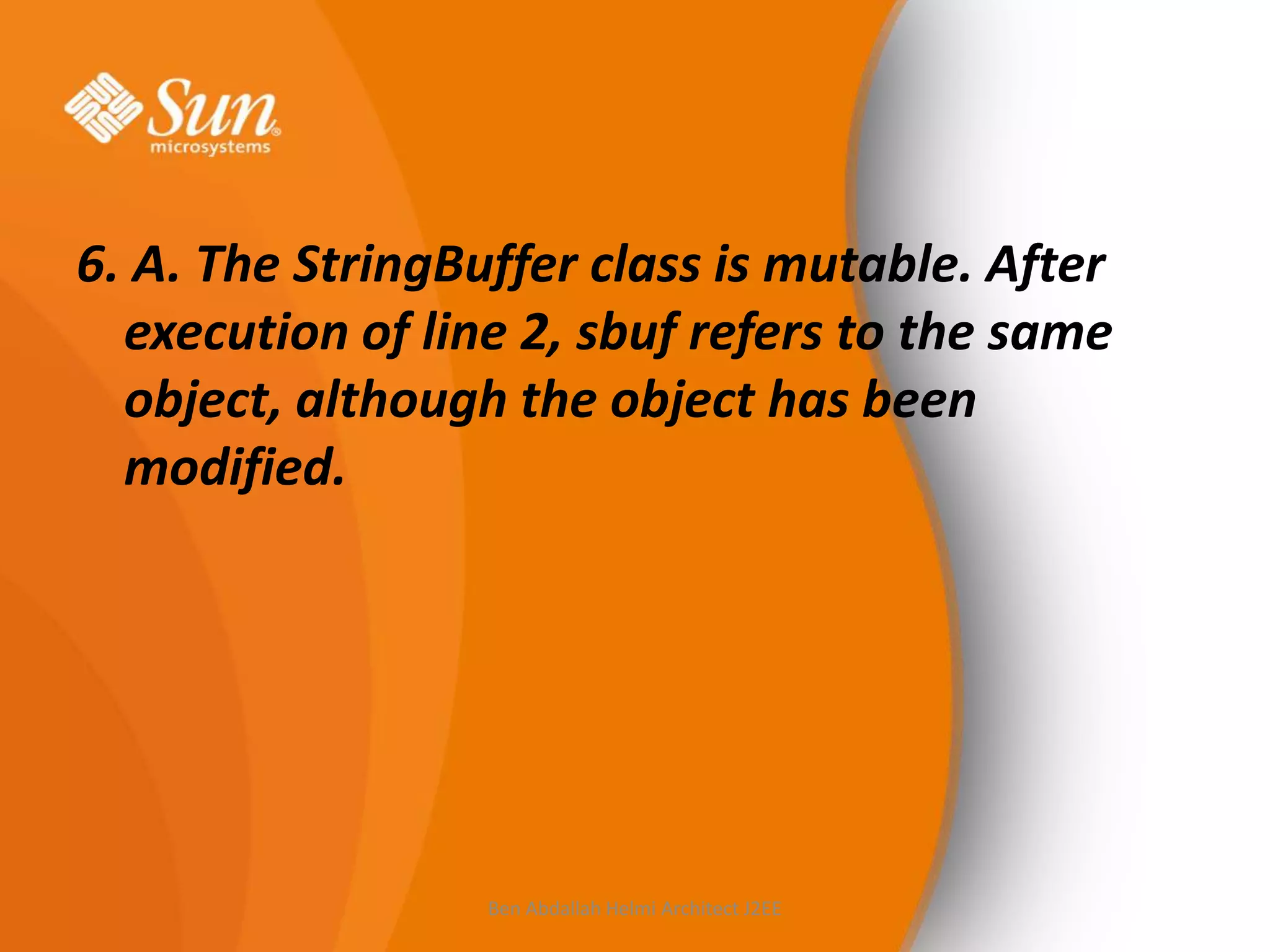 6. A. The StringBuffer class is mutable. After
execution of line 2, sbuf refers to the same
object, although the object has been
modified.

Ben Abdallah Helmi Architect J2EE

 