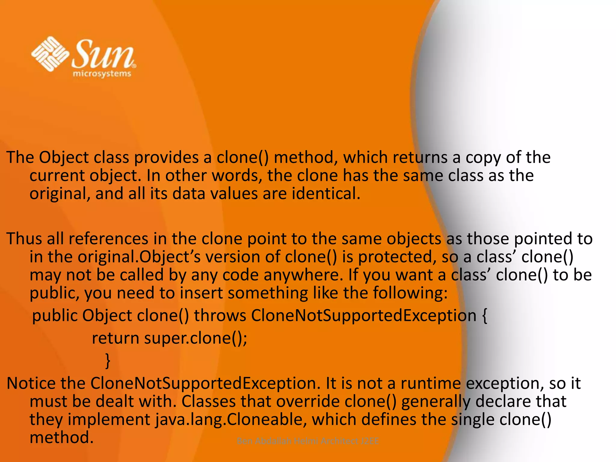 The Object class provides a clone() method, which returns a copy of the
current object. In other words, the clone has the same class as the
original, and all its data values are identical.
Thus all references in the clone point to the same objects as those pointed to
in the original.Object’s version of clone() is protected, so a class’ clone()
may not be called by any code anywhere. If you want a class’ clone() to be
public, you need to insert something like the following:
public Object clone() throws CloneNotSupportedException {
return super.clone();
}
Notice the CloneNotSupportedException. It is not a runtime exception, so it
must be dealt with. Classes that override clone() generally declare that
they implement java.lang.Cloneable, which defines the single clone()
method.
Ben Abdallah Helmi Architect J2EE

 