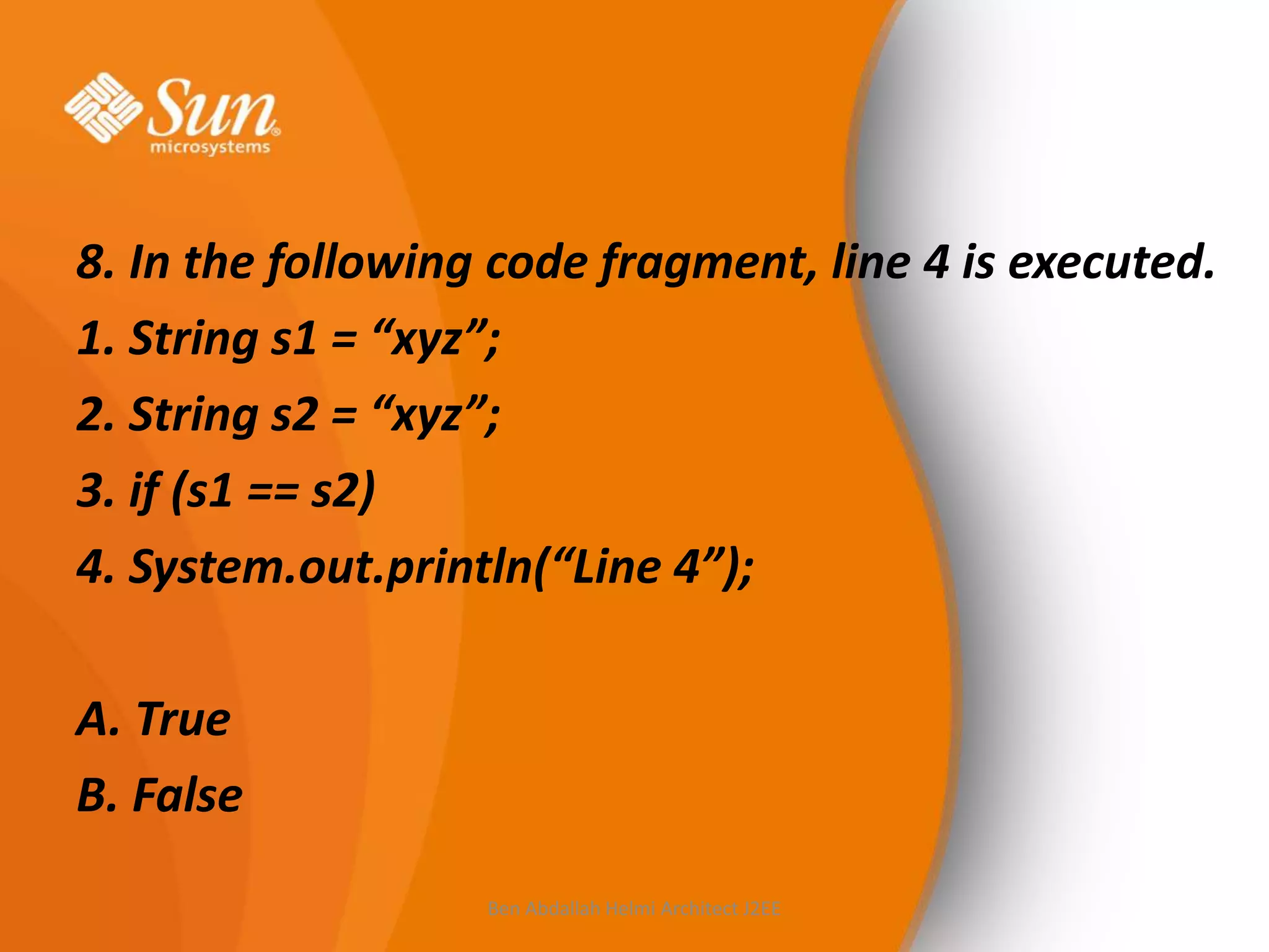 8. In the following code fragment, line 4 is executed.
1. String s1 = “xyz”;
2. String s2 = “xyz”;
3. if (s1 == s2)
4. System.out.println(“Line 4”);
A. True
B. False
Ben Abdallah Helmi Architect J2EE

 