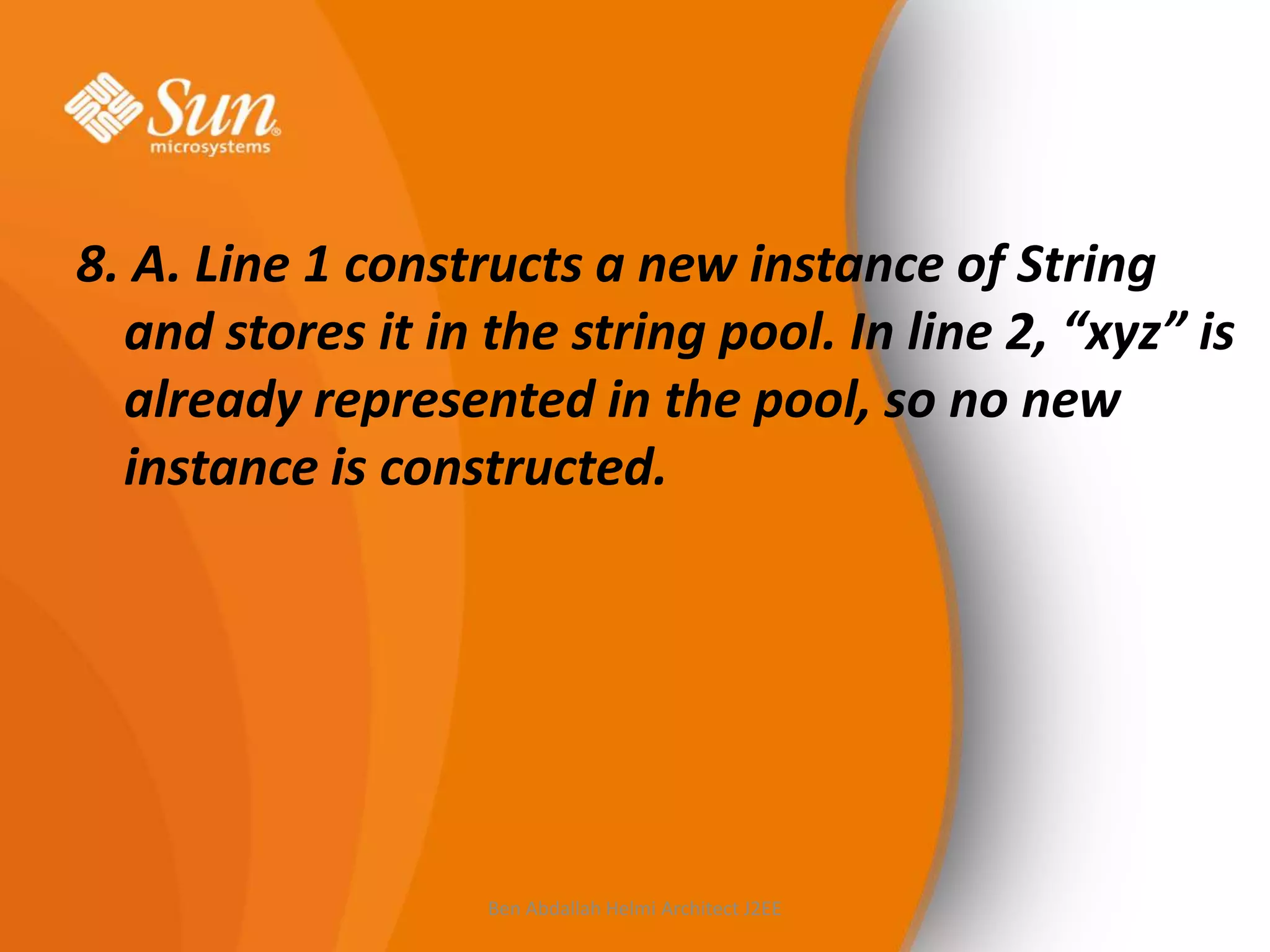 8. A. Line 1 constructs a new instance of String
and stores it in the string pool. In line 2, “xyz” is
already represented in the pool, so no new
instance is constructed.

Ben Abdallah Helmi Architect J2EE

 