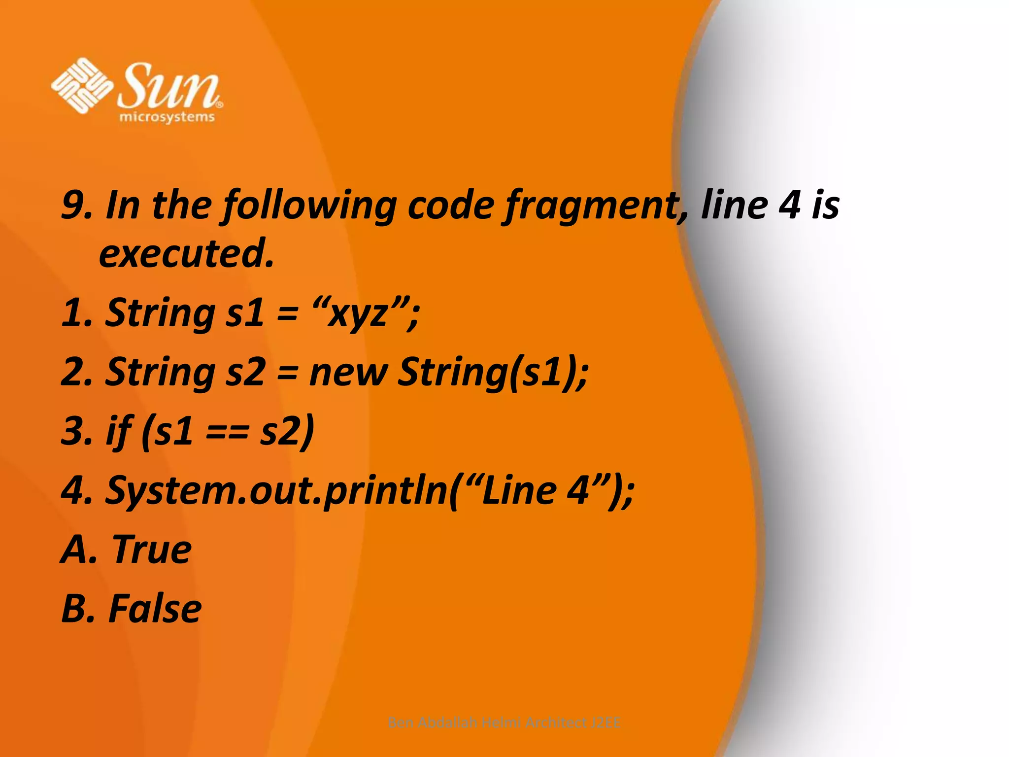9. In the following code fragment, line 4 is
executed.
1. String s1 = “xyz”;
2. String s2 = new String(s1);
3. if (s1 == s2)
4. System.out.println(“Line 4”);
A. True
B. False
Ben Abdallah Helmi Architect J2EE

 