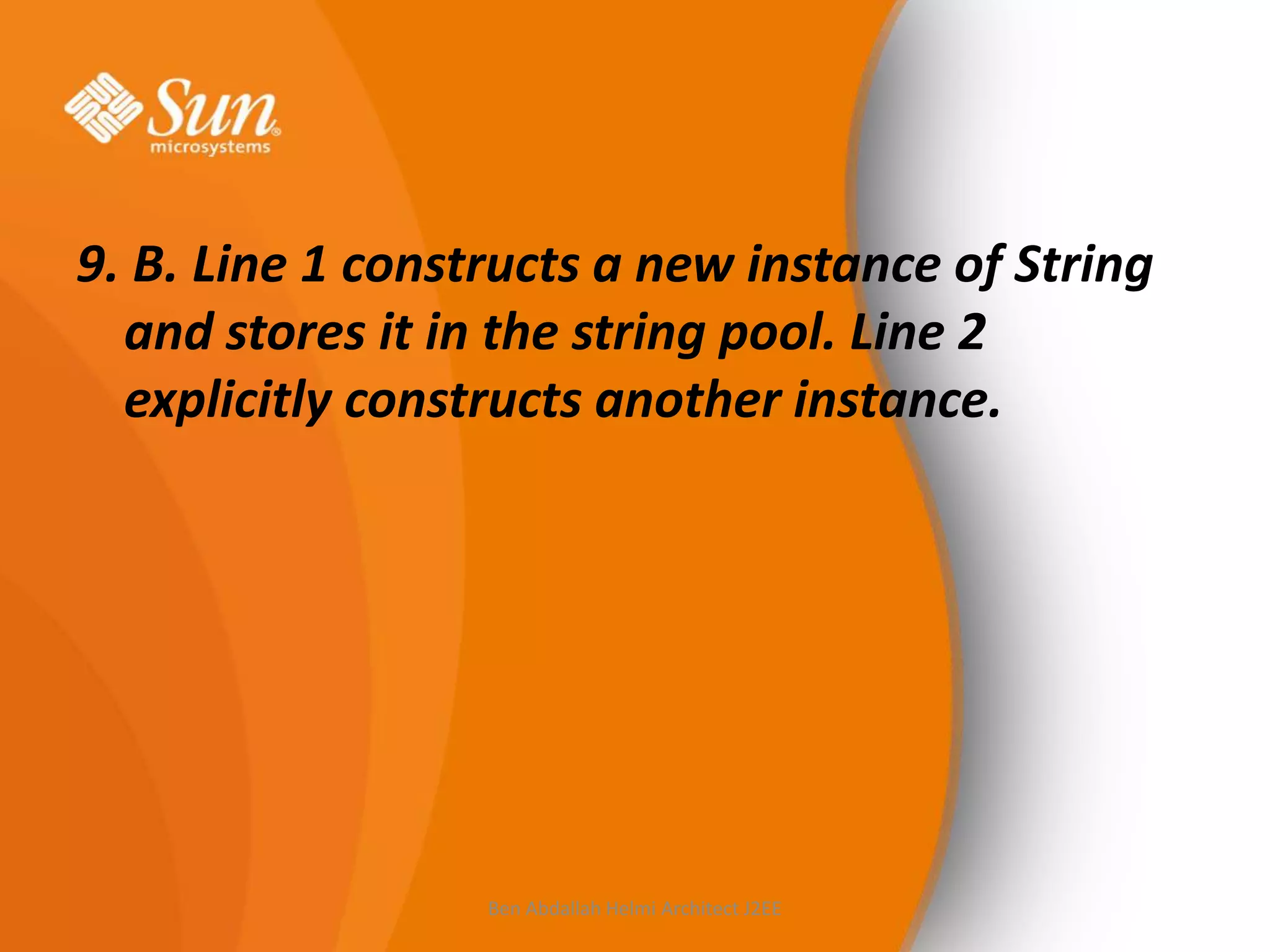 9. B. Line 1 constructs a new instance of String
and stores it in the string pool. Line 2
explicitly constructs another instance.

Ben Abdallah Helmi Architect J2EE

 