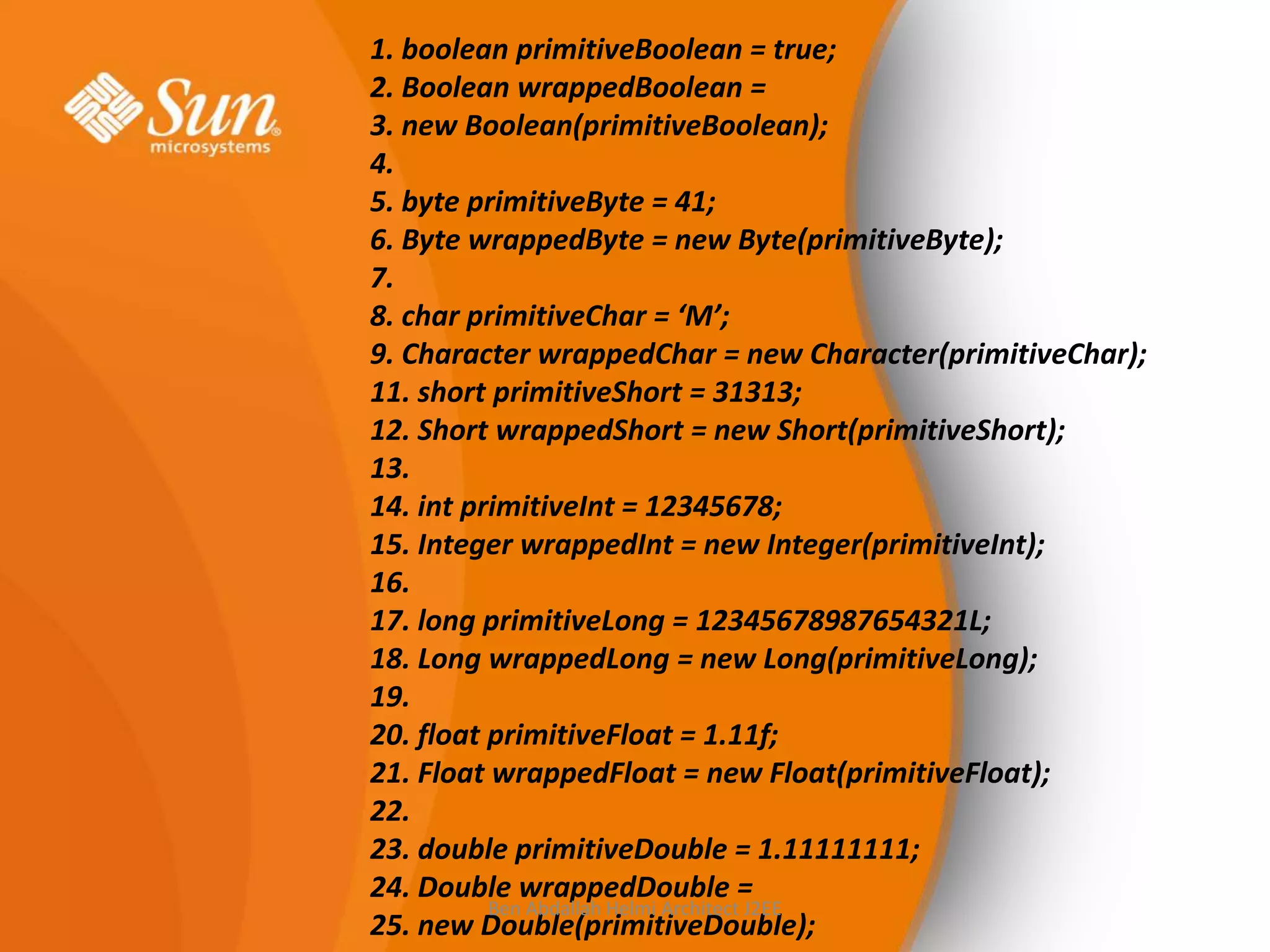 1. boolean primitiveBoolean = true;
2. Boolean wrappedBoolean =
3. new Boolean(primitiveBoolean);
4.
5. byte primitiveByte = 41;
6. Byte wrappedByte = new Byte(primitiveByte);
7.
8. char primitiveChar = ‘M’;
9. Character wrappedChar = new Character(primitiveChar);
11. short primitiveShort = 31313;
12. Short wrappedShort = new Short(primitiveShort);
13.
14. int primitiveInt = 12345678;
15. Integer wrappedInt = new Integer(primitiveInt);
16.
17. long primitiveLong = 12345678987654321L;
18. Long wrappedLong = new Long(primitiveLong);
19.
20. float primitiveFloat = 1.11f;
21. Float wrappedFloat = new Float(primitiveFloat);
22.
23. double primitiveDouble = 1.11111111;
24. Double wrappedDouble =
Ben Abdallah Helmi Architect J2EE
25. new Double(primitiveDouble);

 